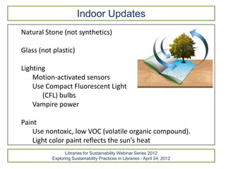 Indoor Updates
Natural Stone (not synthetics)

Glass (not plastic)

Lighting
    Motion-activated sensors
    Use Compact Fluorescent Light
       (CFL) bulbs
    Vampire power

Paint
    Use nontoxic, low VOC (volatile organic compound).
    Light color paint reflects the sun’s heat
                Libraries for Sustainability Webinar Series 2012
          Exploring Sustainability Practices in Libraries - April 24, 2012
 