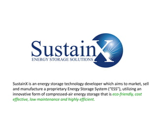 Confidential & Proprietary 1
SustainX is an energy storage technology developer which aims to market, sell
and manufacture a proprietary Energy Storage System (“ESS”), utilizing an
innovative form of compressed-air energy storage that is eco-friendly, cost
effective, low maintenance and highly efficient.
 