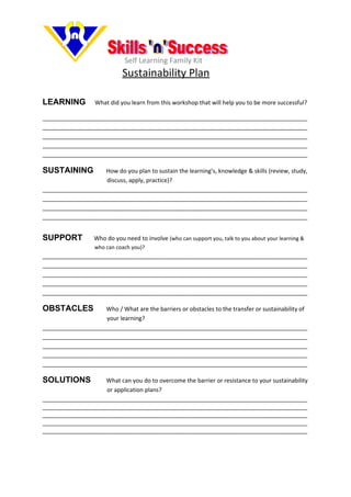 Self Learning Family Kit
                             Sustainability Plan

LEARNING           What did you learn from this workshop that will help you to be more successful?

__________________________________________________________________________________
__________________________________________________________________________________
__________________________________________________________________________________
__________________________________________________________________________________
__________________________________________________________________________________

SUSTAINING          How do you plan to sustain the learning’s, knowledge & skills (review, study,
                    discuss, apply, practice)?
__________________________________________________________________________________
__________________________________________________________________________________
__________________________________________________________________________________
__________________________________________________________________________________


SUPPORT           Who do you need to involve (who can support you, talk to you about your learning &
                   who can coach you)?
__________________________________________________________________________________
__________________________________________________________________________________
__________________________________________________________________________________
__________________________________________________________________________________
__________________________________________________________________________________

OBSTACLES           Who / What are the barriers or obstacles to the transfer or sustainability of
                    your learning?
__________________________________________________________________________________
__________________________________________________________________________________
__________________________________________________________________________________
__________________________________________________________________________________
__________________________________________________________________________________

SOLUTIONS           What can you do to overcome the barrier or resistance to your sustainability
                    or application plans?
__________________________________________________________________________________
__________________________________________________________________________________
__________________________________________________________________________________
__________________________________________________________________________________
__________________________________________________________________________________
 