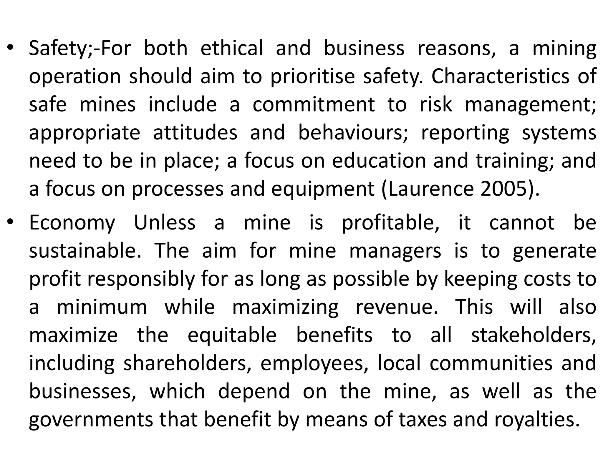 • Safety;-For both ethical and business reasons, a mining
operation should aim to prioritise safety. Characteristics of
safe mines include a commitment to risk management;
appropriate attitudes and behaviours; reporting systems
need to be in place; a focus on education and training; and
a focus on processes and equipment (Laurence 2005).
• Economy Unless a mine is profitable, it cannot be
sustainable. The aim for mine managers is to generate
profit responsibly for as long as possible by keeping costs to
a minimum while maximizing revenue. This will also
maximize the equitable benefits to all stakeholders,
including shareholders, employees, local communities and
businesses, which depend on the mine, as well as the
governments that benefit by means of taxes and royalties.
 