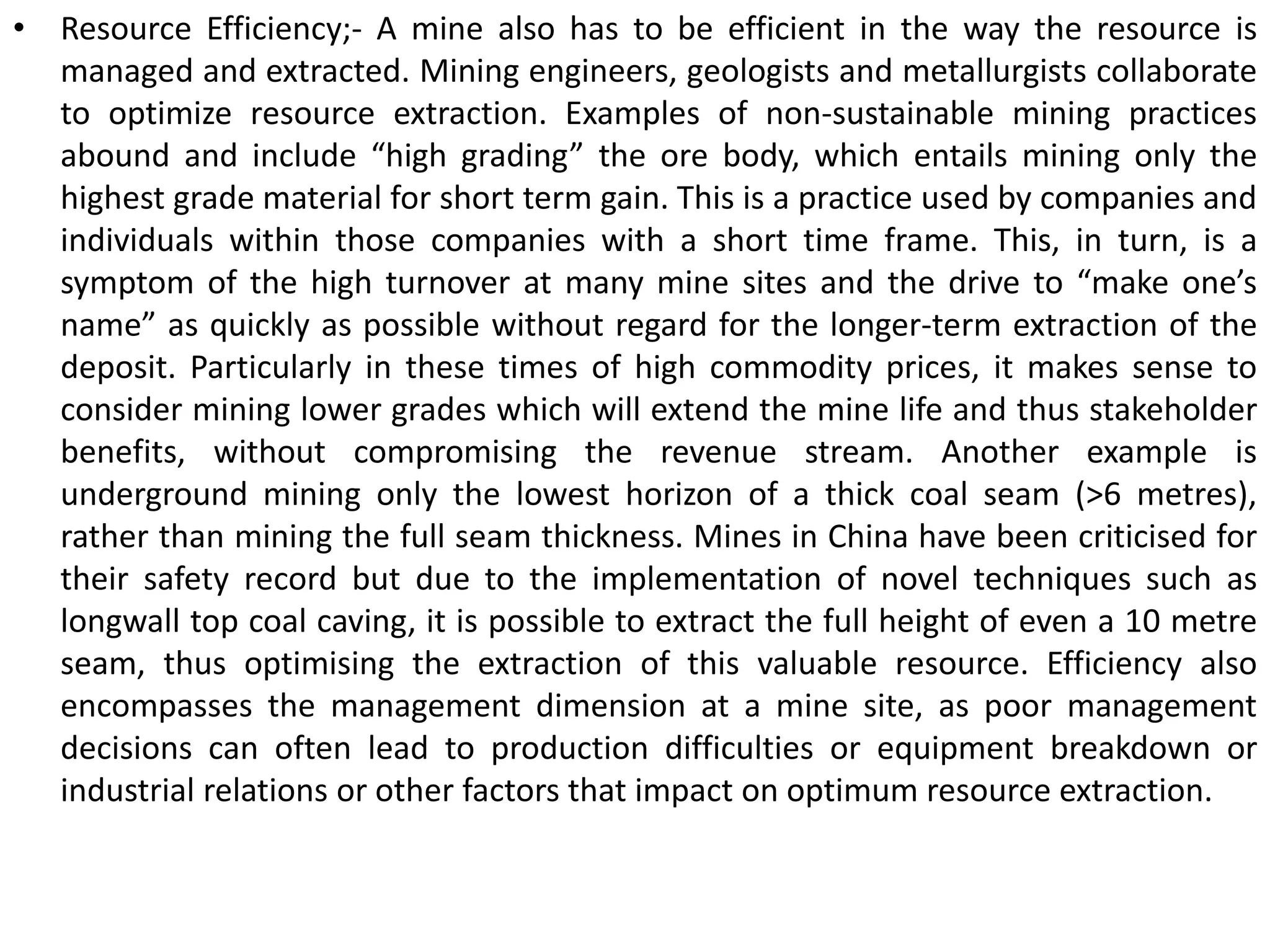 • Resource Efficiency;- A mine also has to be efficient in the way the resource is
managed and extracted. Mining engineers, geologists and metallurgists collaborate
to optimize resource extraction. Examples of non-sustainable mining practices
abound and include “high grading” the ore body, which entails mining only the
highest grade material for short term gain. This is a practice used by companies and
individuals within those companies with a short time frame. This, in turn, is a
symptom of the high turnover at many mine sites and the drive to “make one’s
name” as quickly as possible without regard for the longer-term extraction of the
deposit. Particularly in these times of high commodity prices, it makes sense to
consider mining lower grades which will extend the mine life and thus stakeholder
benefits, without compromising the revenue stream. Another example is
underground mining only the lowest horizon of a thick coal seam (>6 metres),
rather than mining the full seam thickness. Mines in China have been criticised for
their safety record but due to the implementation of novel techniques such as
longwall top coal caving, it is possible to extract the full height of even a 10 metre
seam, thus optimising the extraction of this valuable resource. Efficiency also
encompasses the management dimension at a mine site, as poor management
decisions can often lead to production difficulties or equipment breakdown or
industrial relations or other factors that impact on optimum resource extraction.
 