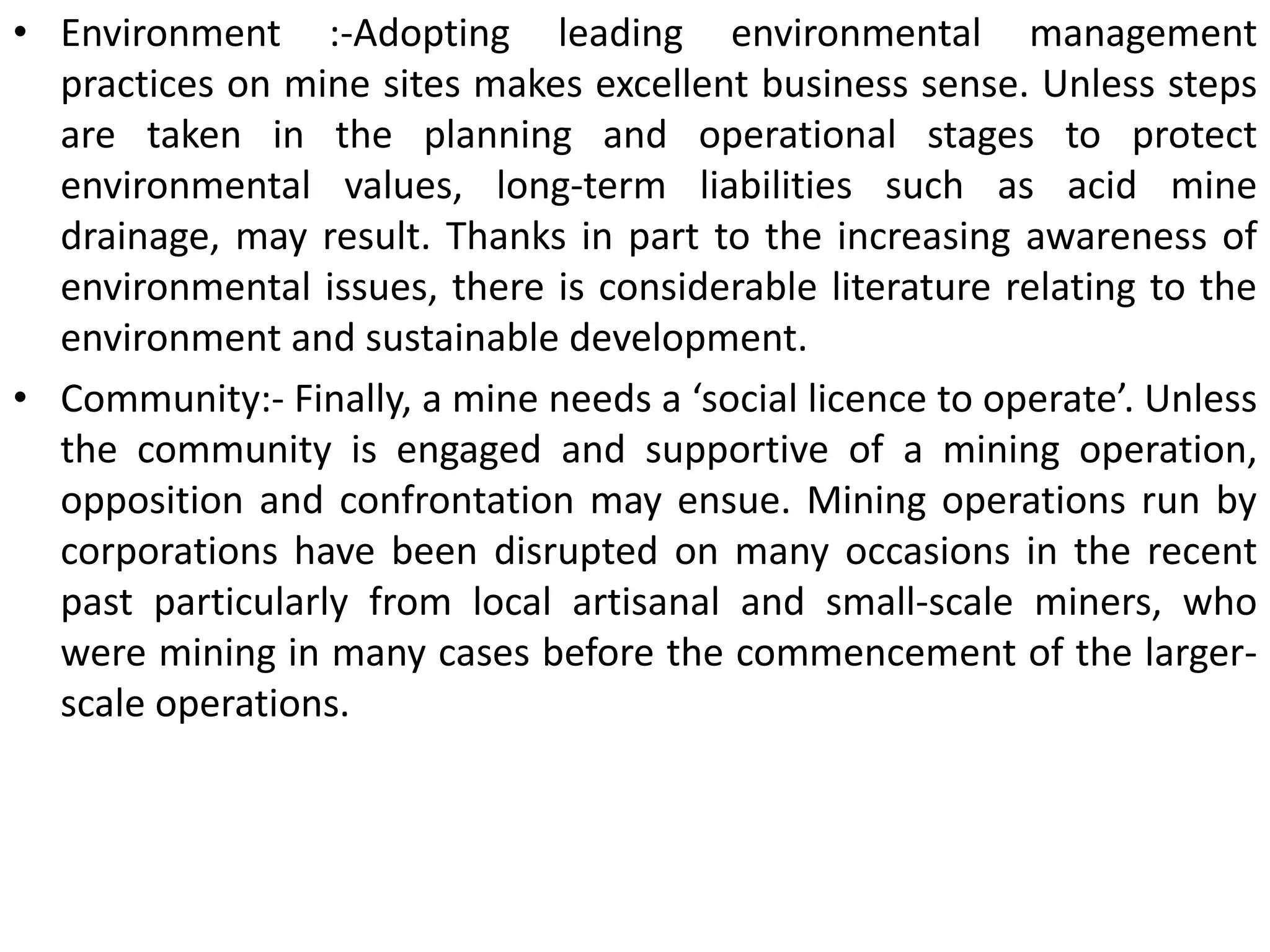 • Environment :-Adopting leading environmental management
practices on mine sites makes excellent business sense. Unless steps
are taken in the planning and operational stages to protect
environmental values, long-term liabilities such as acid mine
drainage, may result. Thanks in part to the increasing awareness of
environmental issues, there is considerable literature relating to the
environment and sustainable development.
• Community:- Finally, a mine needs a ‘social licence to operate’. Unless
the community is engaged and supportive of a mining operation,
opposition and confrontation may ensue. Mining operations run by
corporations have been disrupted on many occasions in the recent
past particularly from local artisanal and small-scale miners, who
were mining in many cases before the commencement of the larger-
scale operations.
 