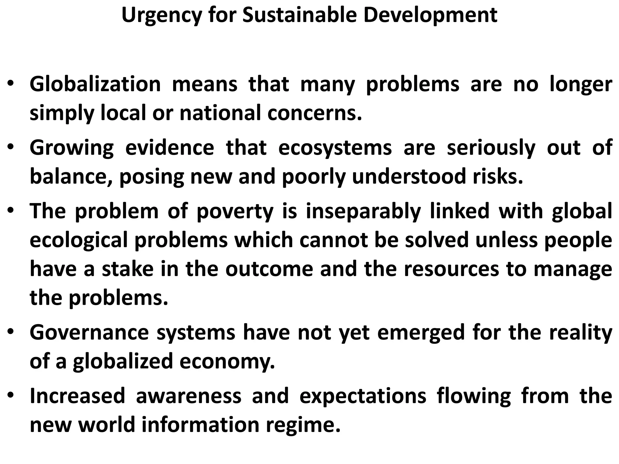 Urgency for Sustainable Development
• Globalization means that many problems are no longer
simply local or national concerns.
• Growing evidence that ecosystems are seriously out of
balance, posing new and poorly understood risks.
• The problem of poverty is inseparably linked with global
ecological problems which cannot be solved unless people
have a stake in the outcome and the resources to manage
the problems.
• Governance systems have not yet emerged for the reality
of a globalized economy.
• Increased awareness and expectations flowing from the
new world information regime.
 