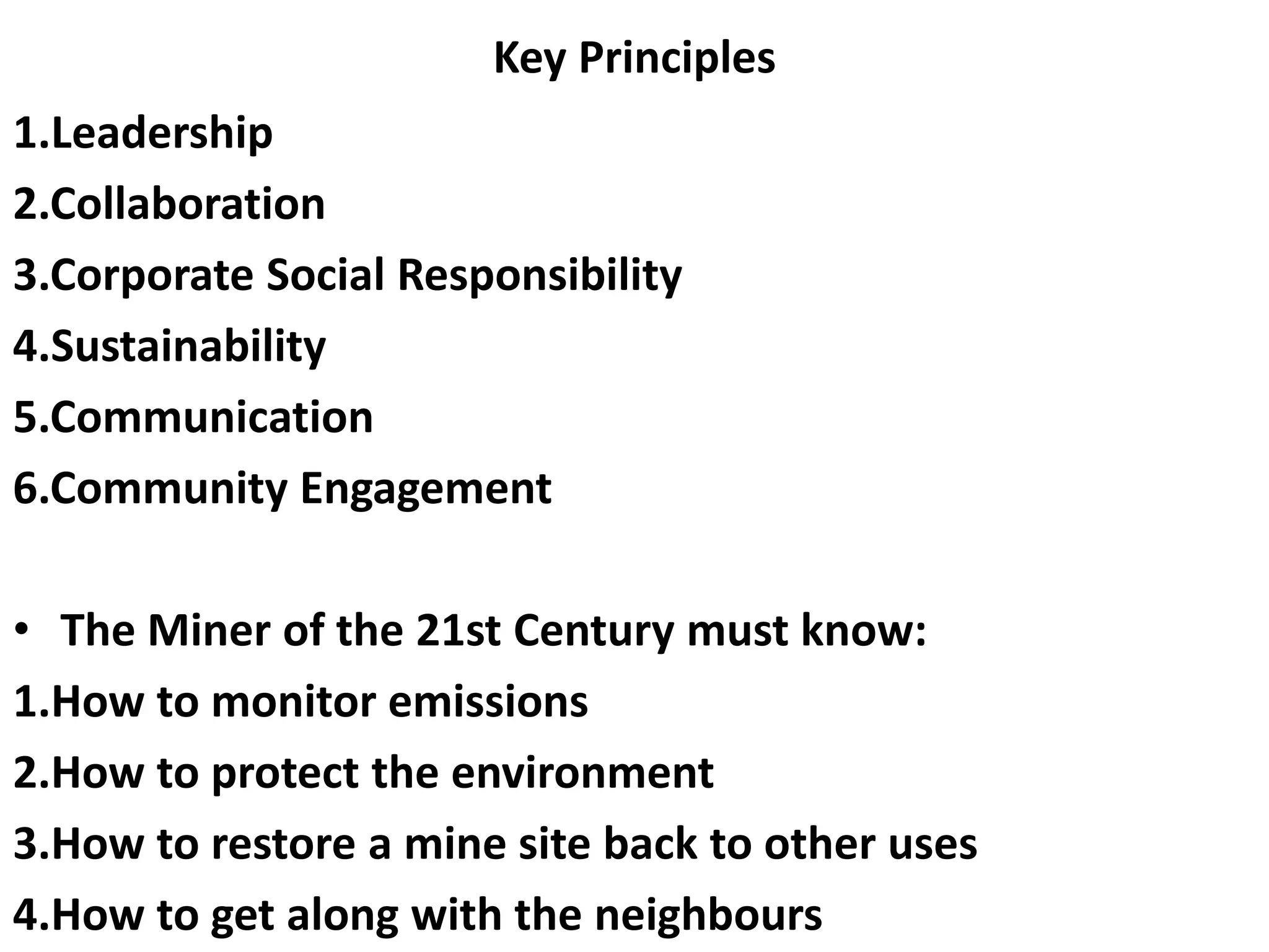 Key Principles
1.Leadership
2.Collaboration
3.Corporate Social Responsibility
4.Sustainability
5.Communication
6.Community Engagement
• The Miner of the 21st Century must know:
1.How to monitor emissions
2.How to protect the environment
3.How to restore a mine site back to other uses
4.How to get along with the neighbours
 