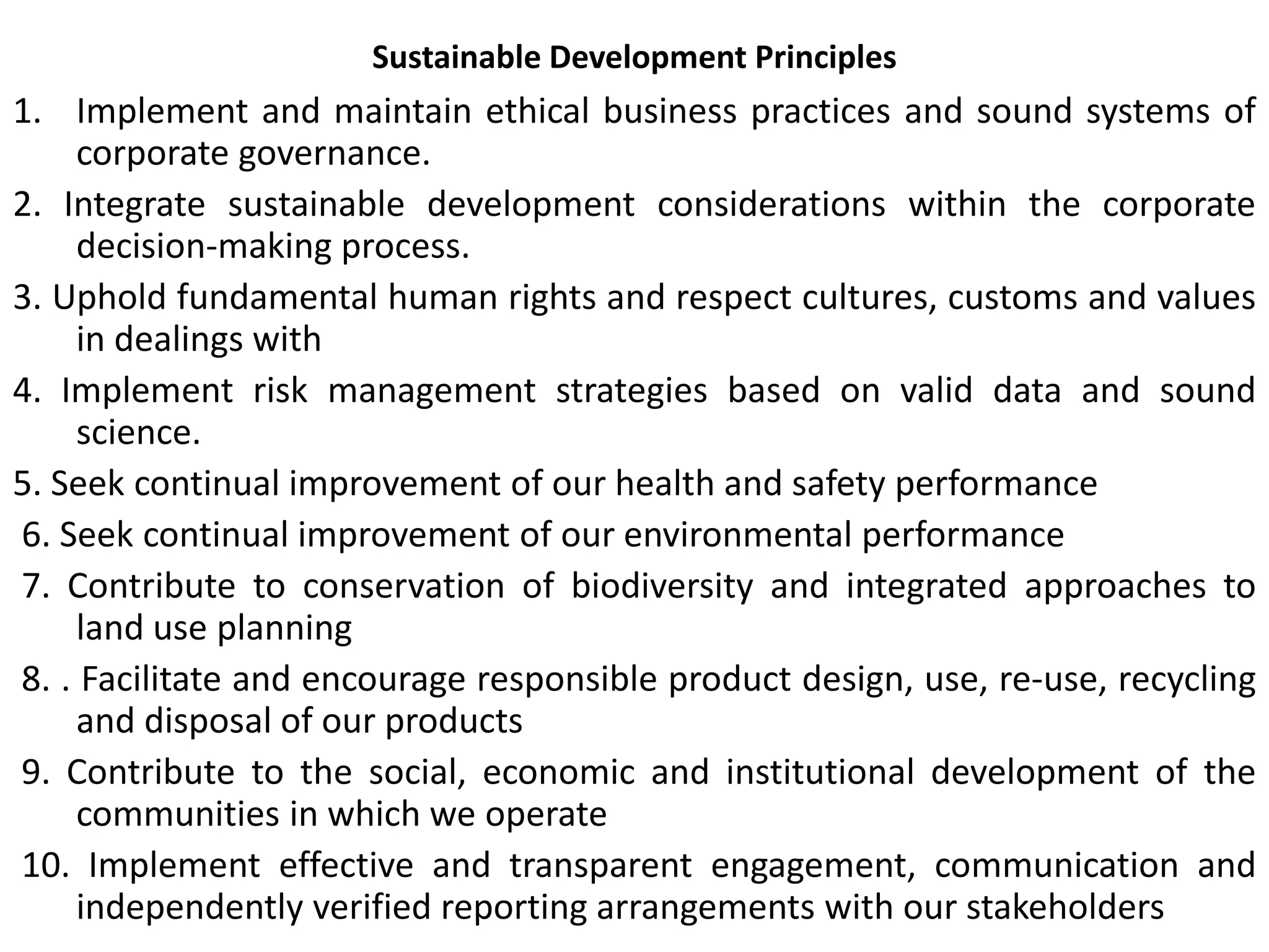 Sustainable Development Principles
1. Implement and maintain ethical business practices and sound systems of
corporate governance.
2. Integrate sustainable development considerations within the corporate
decision-making process.
3. Uphold fundamental human rights and respect cultures, customs and values
in dealings with
4. Implement risk management strategies based on valid data and sound
science.
5. Seek continual improvement of our health and safety performance
6. Seek continual improvement of our environmental performance
7. Contribute to conservation of biodiversity and integrated approaches to
land use planning
8. . Facilitate and encourage responsible product design, use, re-use, recycling
and disposal of our products
9. Contribute to the social, economic and institutional development of the
communities in which we operate
10. Implement effective and transparent engagement, communication and
independently verified reporting arrangements with our stakeholders
 