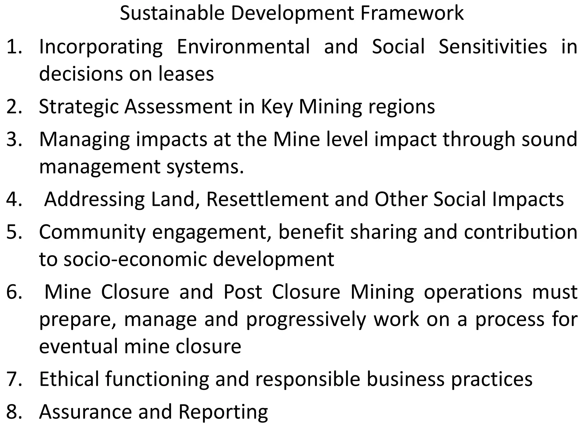 Sustainable Development Framework
1. Incorporating Environmental and Social Sensitivities in
decisions on leases
2. Strategic Assessment in Key Mining regions
3. Managing impacts at the Mine level impact through sound
management systems.
4. Addressing Land, Resettlement and Other Social Impacts
5. Community engagement, benefit sharing and contribution
to socio-economic development
6. Mine Closure and Post Closure Mining operations must
prepare, manage and progressively work on a process for
eventual mine closure
7. Ethical functioning and responsible business practices
8. Assurance and Reporting
 