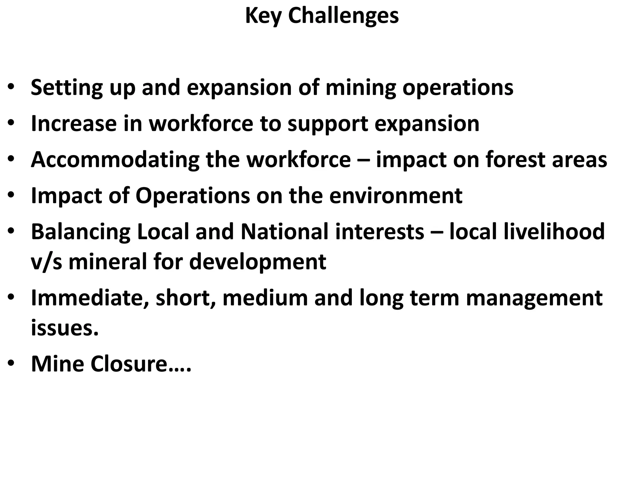 Key Challenges
• Setting up and expansion of mining operations
• Increase in workforce to support expansion
• Accommodating the workforce – impact on forest areas
• Impact of Operations on the environment
• Balancing Local and National interests – local livelihood
v/s mineral for development
• Immediate, short, medium and long term management
issues.
• Mine Closure….
 
