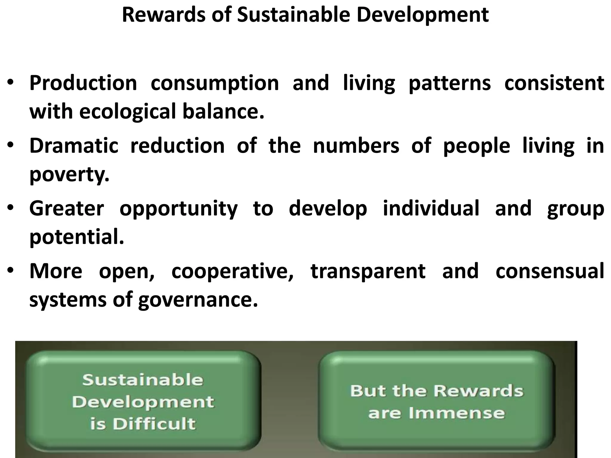 Rewards of Sustainable Development
• Production consumption and living patterns consistent
with ecological balance.
• Dramatic reduction of the numbers of people living in
poverty.
• Greater opportunity to develop individual and group
potential.
• More open, cooperative, transparent and consensual
systems of governance.
 