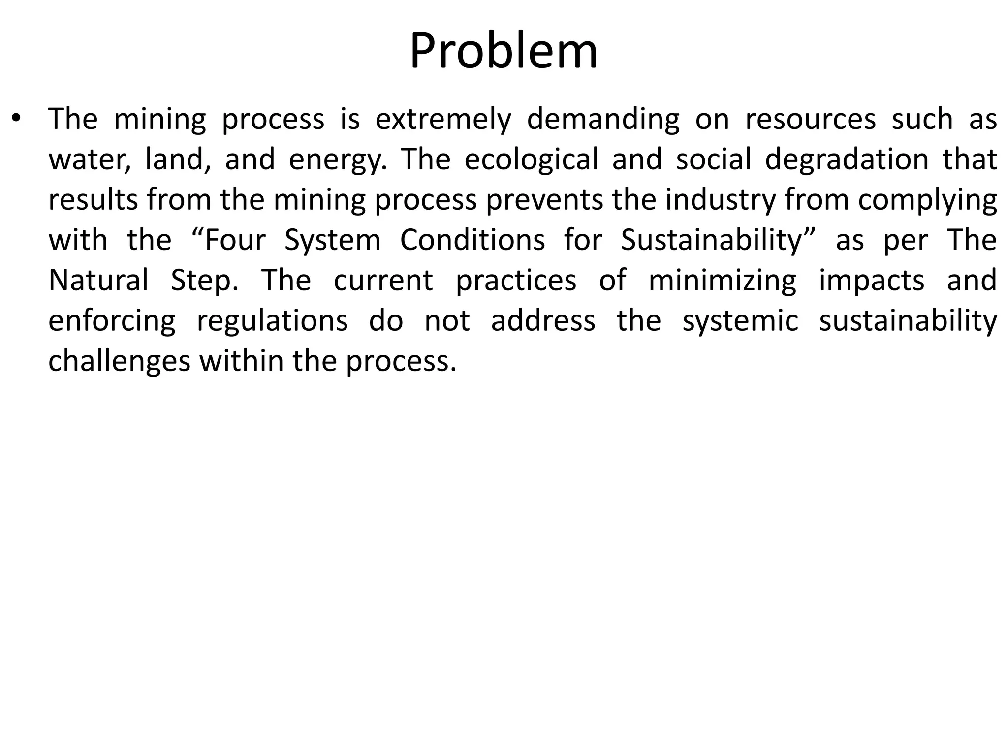 Problem
• The mining process is extremely demanding on resources such as
water, land, and energy. The ecological and social degradation that
results from the mining process prevents the industry from complying
with the “Four System Conditions for Sustainability” as per The
Natural Step. The current practices of minimizing impacts and
enforcing regulations do not address the systemic sustainability
challenges within the process.
 