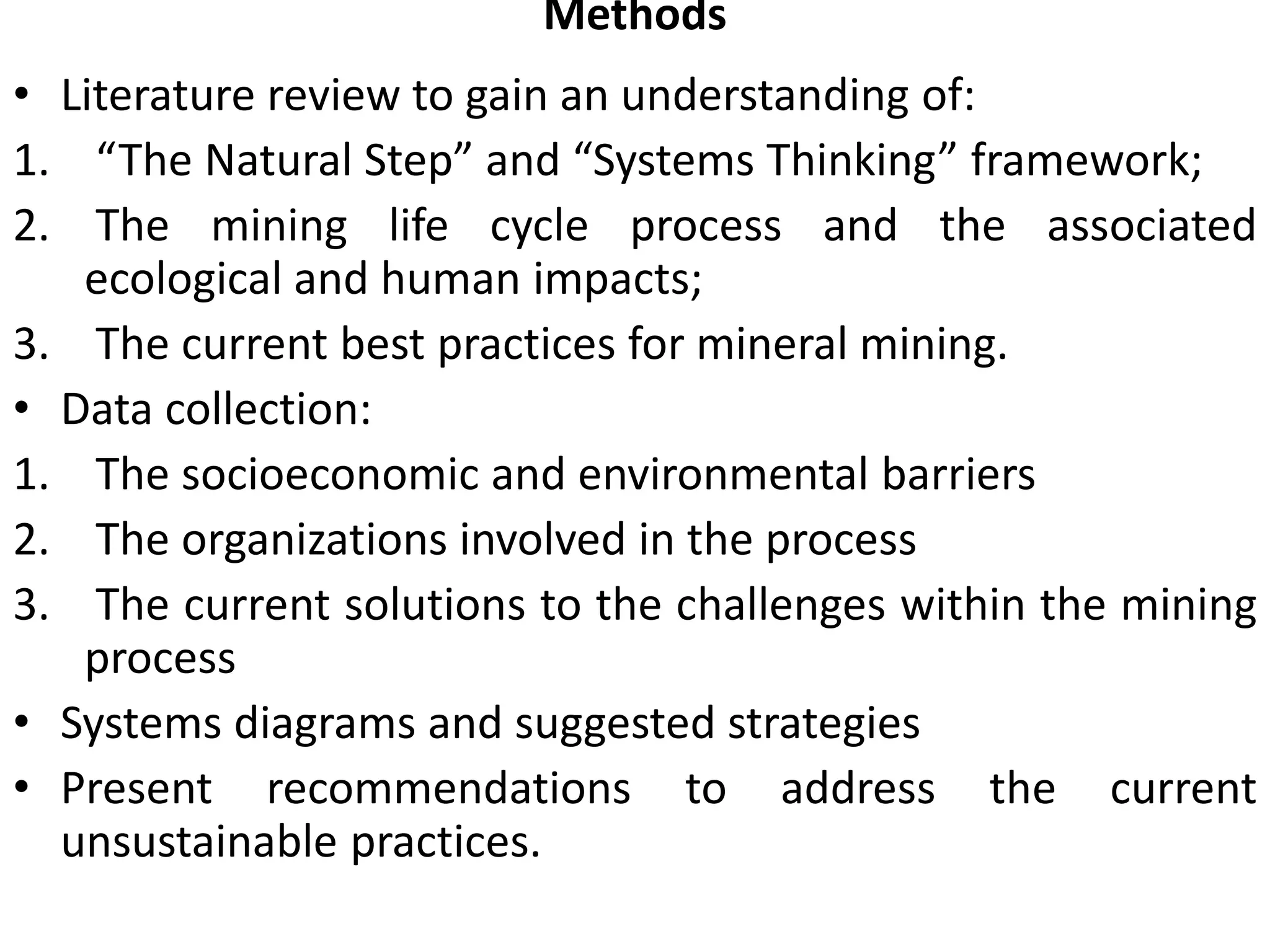 Methods
• Literature review to gain an understanding of:
1. “The Natural Step” and “Systems Thinking” framework;
2. The mining life cycle process and the associated
ecological and human impacts;
3. The current best practices for mineral mining.
• Data collection:
1. The socioeconomic and environmental barriers
2. The organizations involved in the process
3. The current solutions to the challenges within the mining
process
• Systems diagrams and suggested strategies
• Present recommendations to address the current
unsustainable practices.
 