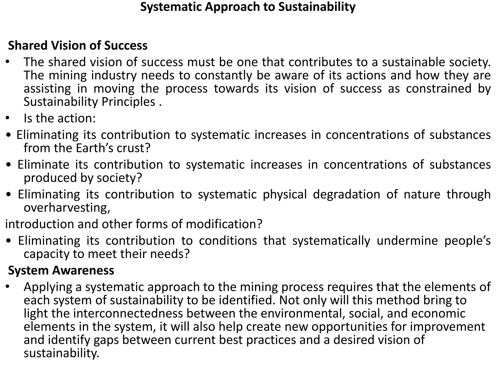 Systematic Approach to Sustainability
Shared Vision of Success
• The shared vision of success must be one that contributes to a sustainable society.
The mining industry needs to constantly be aware of its actions and how they are
assisting in moving the process towards its vision of success as constrained by
Sustainability Principles .
• Is the action:
• Eliminating its contribution to systematic increases in concentrations of substances
from the Earth’s crust?
• Eliminate its contribution to systematic increases in concentrations of substances
produced by society?
• Eliminating its contribution to systematic physical degradation of nature through
overharvesting,
introduction and other forms of modification?
• Eliminating its contribution to conditions that systematically undermine people’s
capacity to meet their needs?
System Awareness
• Applying a systematic approach to the mining process requires that the elements of
each system of sustainability to be identified. Not only will this method bring to
light the interconnectedness between the environmental, social, and economic
elements in the system, it will also help create new opportunities for improvement
and identify gaps between current best practices and a desired vision of
sustainability.
 