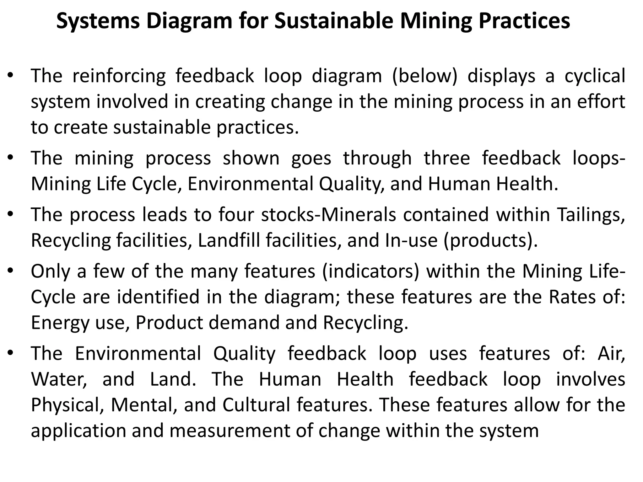 Systems Diagram for Sustainable Mining Practices
• The reinforcing feedback loop diagram (below) displays a cyclical
system involved in creating change in the mining process in an effort
to create sustainable practices.
• The mining process shown goes through three feedback loops-
Mining Life Cycle, Environmental Quality, and Human Health.
• The process leads to four stocks-Minerals contained within Tailings,
Recycling facilities, Landfill facilities, and In-use (products).
• Only a few of the many features (indicators) within the Mining Life-
Cycle are identified in the diagram; these features are the Rates of:
Energy use, Product demand and Recycling.
• The Environmental Quality feedback loop uses features of: Air,
Water, and Land. The Human Health feedback loop involves
Physical, Mental, and Cultural features. These features allow for the
application and measurement of change within the system
 