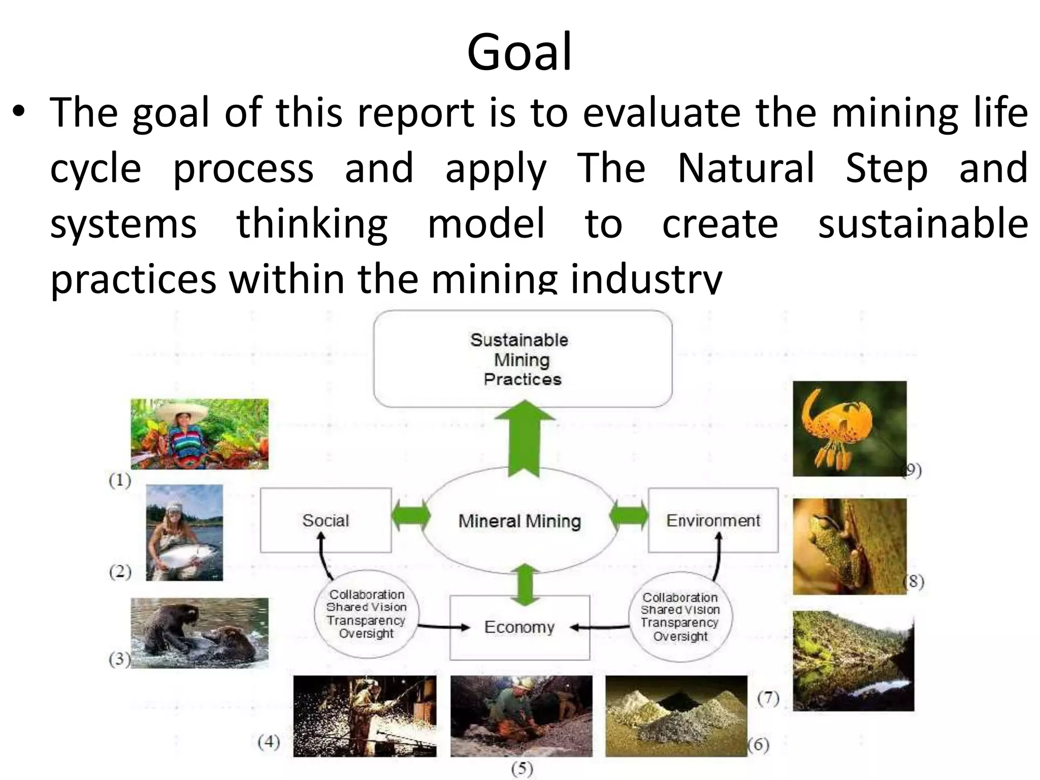 Goal
• The goal of this report is to evaluate the mining life
cycle process and apply The Natural Step and
systems thinking model to create sustainable
practices within the mining industry
 