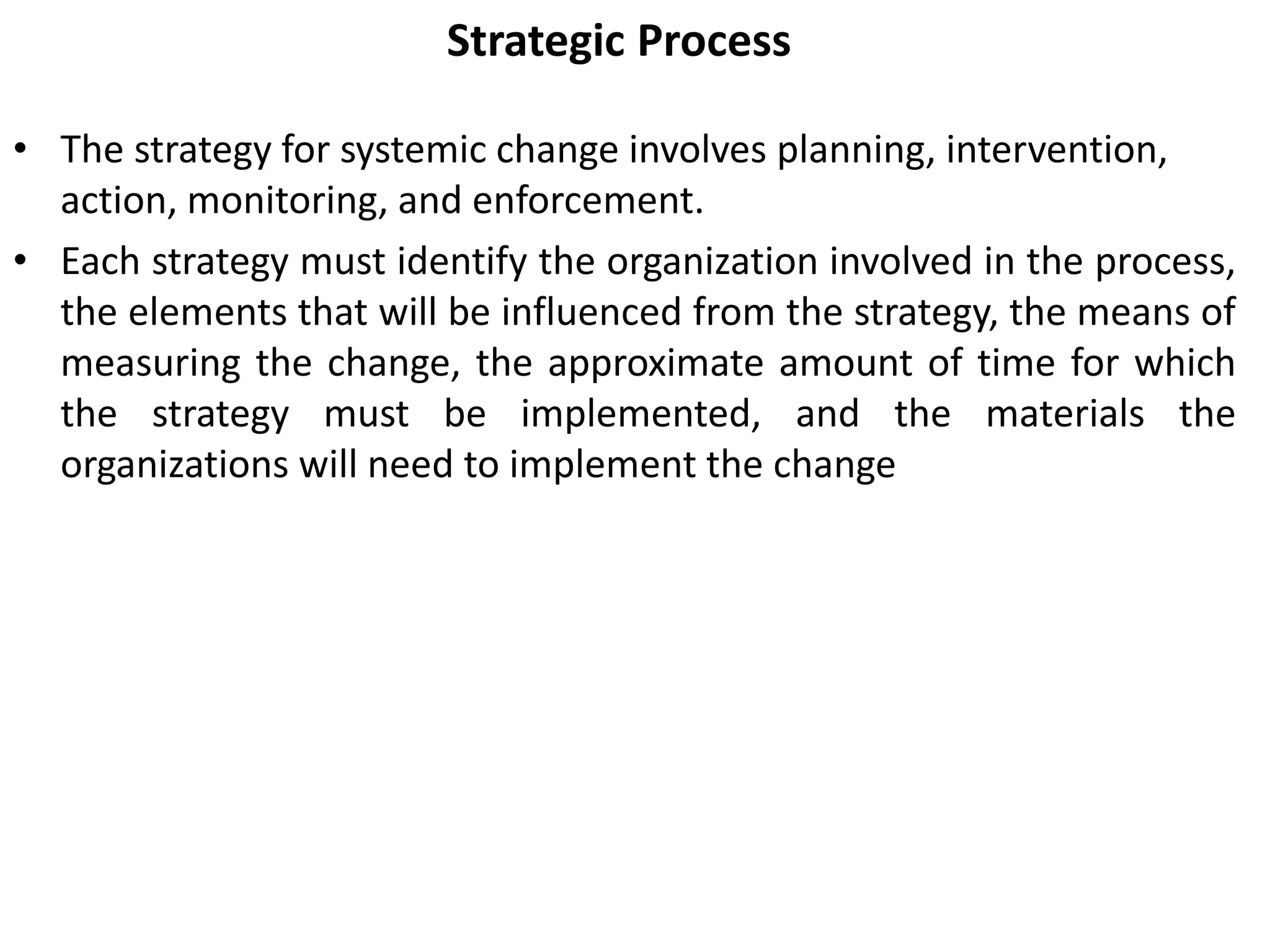 Strategic Process
• The strategy for systemic change involves planning, intervention,
action, monitoring, and enforcement.
• Each strategy must identify the organization involved in the process,
the elements that will be influenced from the strategy, the means of
measuring the change, the approximate amount of time for which
the strategy must be implemented, and the materials the
organizations will need to implement the change
 