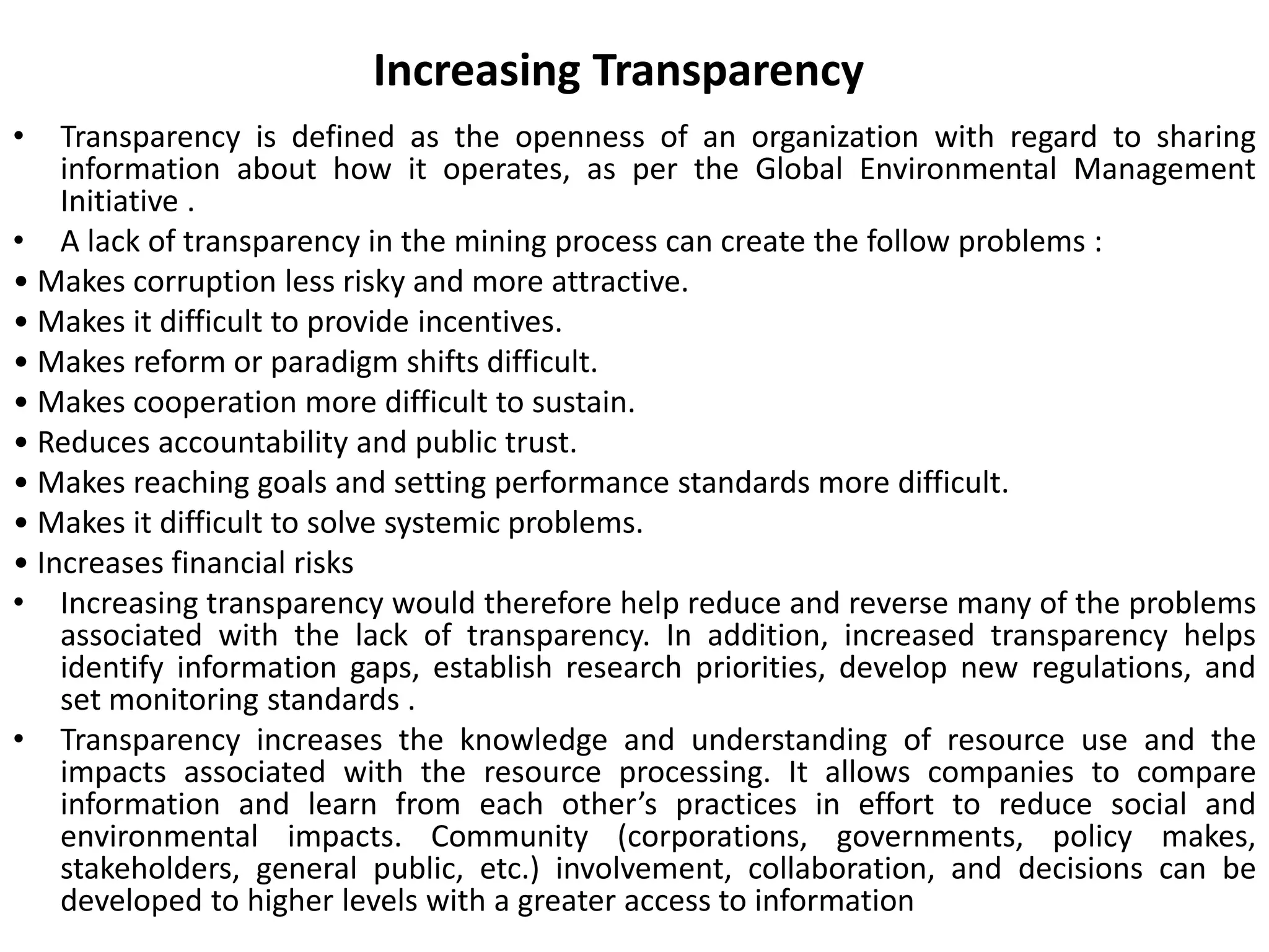 Increasing Transparency
• Transparency is defined as the openness of an organization with regard to sharing
information about how it operates, as per the Global Environmental Management
Initiative .
• A lack of transparency in the mining process can create the follow problems :
• Makes corruption less risky and more attractive.
• Makes it difficult to provide incentives.
• Makes reform or paradigm shifts difficult.
• Makes cooperation more difficult to sustain.
• Reduces accountability and public trust.
• Makes reaching goals and setting performance standards more difficult.
• Makes it difficult to solve systemic problems.
• Increases financial risks
• Increasing transparency would therefore help reduce and reverse many of the problems
associated with the lack of transparency. In addition, increased transparency helps
identify information gaps, establish research priorities, develop new regulations, and
set monitoring standards .
• Transparency increases the knowledge and understanding of resource use and the
impacts associated with the resource processing. It allows companies to compare
information and learn from each other’s practices in effort to reduce social and
environmental impacts. Community (corporations, governments, policy makes,
stakeholders, general public, etc.) involvement, collaboration, and decisions can be
developed to higher levels with a greater access to information
 
