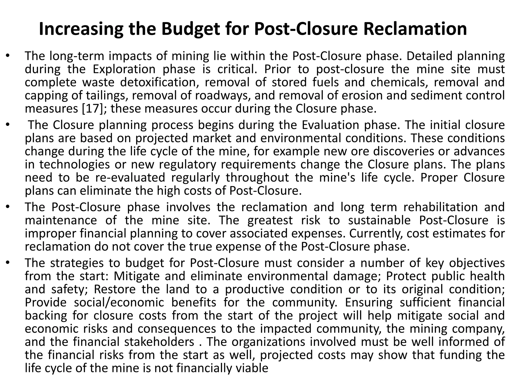 Increasing the Budget for Post-Closure Reclamation
• The long-term impacts of mining lie within the Post-Closure phase. Detailed planning
during the Exploration phase is critical. Prior to post-closure the mine site must
complete waste detoxification, removal of stored fuels and chemicals, removal and
capping of tailings, removal of roadways, and removal of erosion and sediment control
measures [17]; these measures occur during the Closure phase.
• The Closure planning process begins during the Evaluation phase. The initial closure
plans are based on projected market and environmental conditions. These conditions
change during the life cycle of the mine, for example new ore discoveries or advances
in technologies or new regulatory requirements change the Closure plans. The plans
need to be re-evaluated regularly throughout the mine's life cycle. Proper Closure
plans can eliminate the high costs of Post-Closure.
• The Post-Closure phase involves the reclamation and long term rehabilitation and
maintenance of the mine site. The greatest risk to sustainable Post-Closure is
improper financial planning to cover associated expenses. Currently, cost estimates for
reclamation do not cover the true expense of the Post-Closure phase.
• The strategies to budget for Post-Closure must consider a number of key objectives
from the start: Mitigate and eliminate environmental damage; Protect public health
and safety; Restore the land to a productive condition or to its original condition;
Provide social/economic benefits for the community. Ensuring sufficient financial
backing for closure costs from the start of the project will help mitigate social and
economic risks and consequences to the impacted community, the mining company,
and the financial stakeholders . The organizations involved must be well informed of
the financial risks from the start as well, projected costs may show that funding the
life cycle of the mine is not financially viable
 