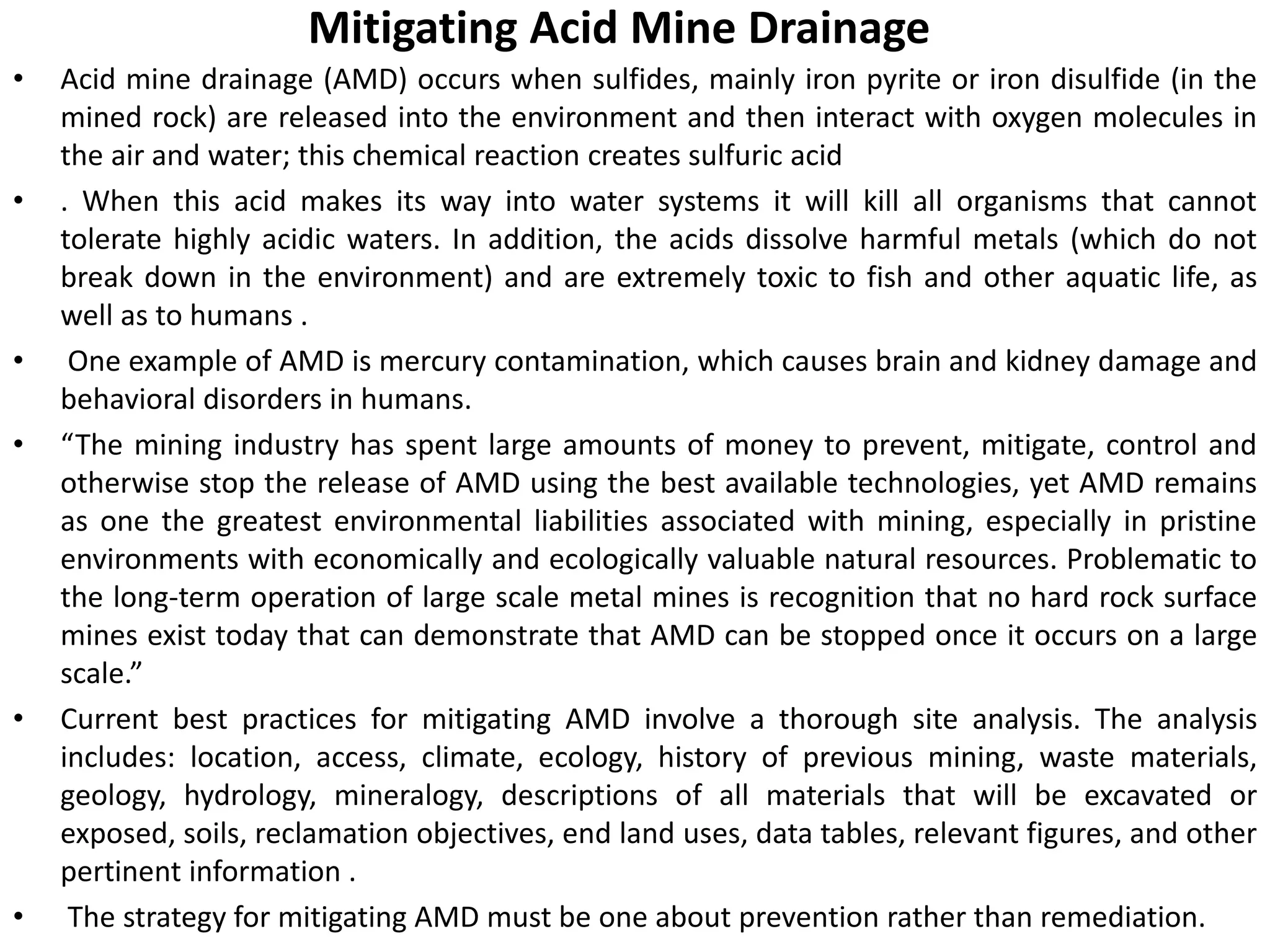 Mitigating Acid Mine Drainage
• Acid mine drainage (AMD) occurs when sulfides, mainly iron pyrite or iron disulfide (in the
mined rock) are released into the environment and then interact with oxygen molecules in
the air and water; this chemical reaction creates sulfuric acid
• . When this acid makes its way into water systems it will kill all organisms that cannot
tolerate highly acidic waters. In addition, the acids dissolve harmful metals (which do not
break down in the environment) and are extremely toxic to fish and other aquatic life, as
well as to humans .
• One example of AMD is mercury contamination, which causes brain and kidney damage and
behavioral disorders in humans.
• “The mining industry has spent large amounts of money to prevent, mitigate, control and
otherwise stop the release of AMD using the best available technologies, yet AMD remains
as one the greatest environmental liabilities associated with mining, especially in pristine
environments with economically and ecologically valuable natural resources. Problematic to
the long-term operation of large scale metal mines is recognition that no hard rock surface
mines exist today that can demonstrate that AMD can be stopped once it occurs on a large
scale.”
• Current best practices for mitigating AMD involve a thorough site analysis. The analysis
includes: location, access, climate, ecology, history of previous mining, waste materials,
geology, hydrology, mineralogy, descriptions of all materials that will be excavated or
exposed, soils, reclamation objectives, end land uses, data tables, relevant figures, and other
pertinent information .
• The strategy for mitigating AMD must be one about prevention rather than remediation.
 