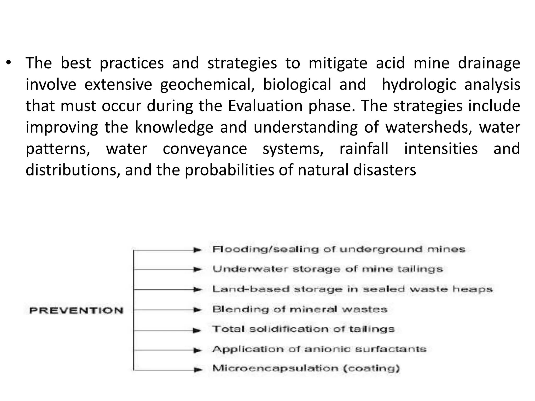 • The best practices and strategies to mitigate acid mine drainage
involve extensive geochemical, biological and hydrologic analysis
that must occur during the Evaluation phase. The strategies include
improving the knowledge and understanding of watersheds, water
patterns, water conveyance systems, rainfall intensities and
distributions, and the probabilities of natural disasters
 