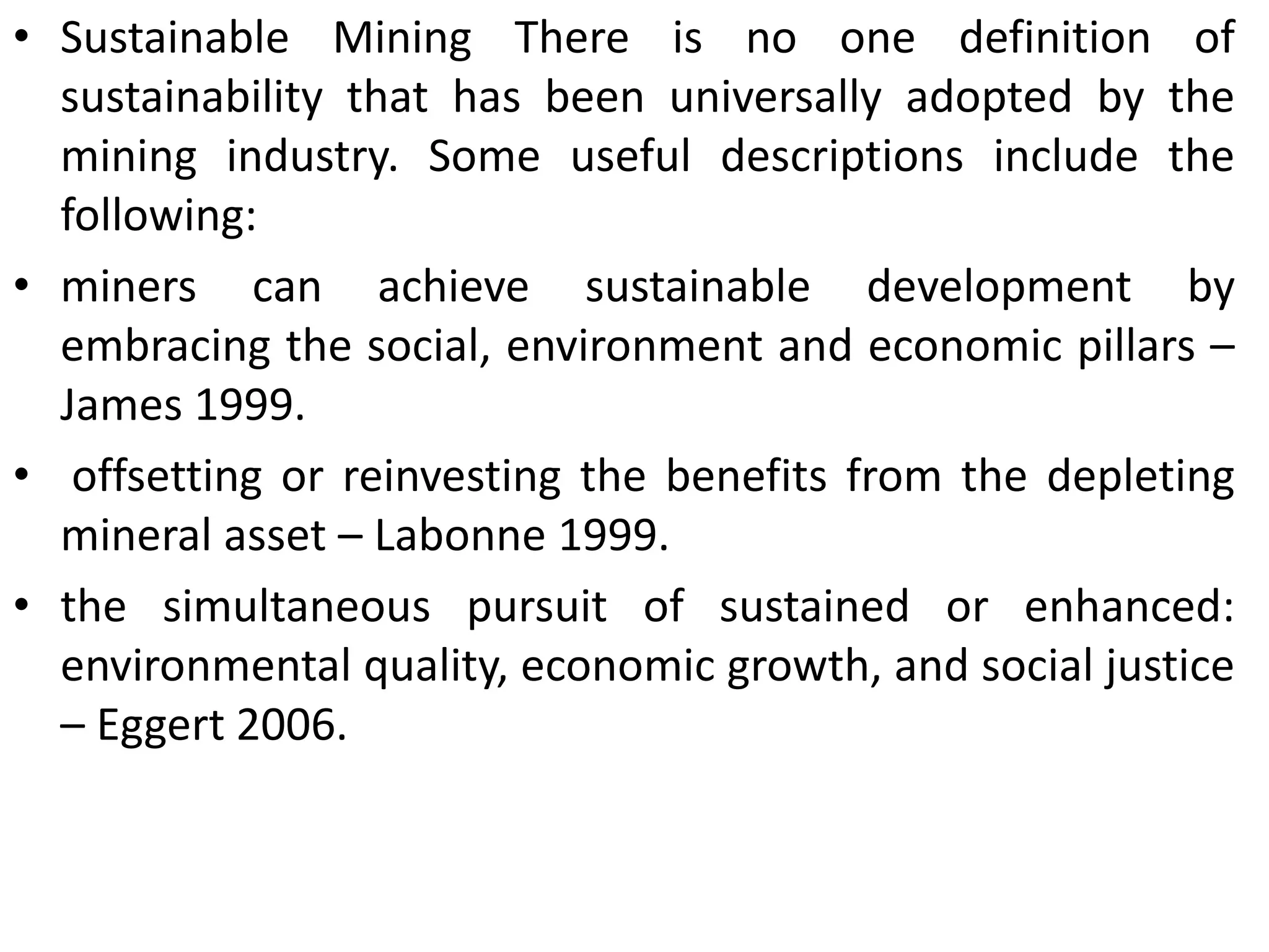 • Sustainable Mining There is no one definition of
sustainability that has been universally adopted by the
mining industry. Some useful descriptions include the
following:
• miners can achieve sustainable development by
embracing the social, environment and economic pillars –
James 1999.
• offsetting or reinvesting the benefits from the depleting
mineral asset – Labonne 1999.
• the simultaneous pursuit of sustained or enhanced:
environmental quality, economic growth, and social justice
– Eggert 2006.
 
