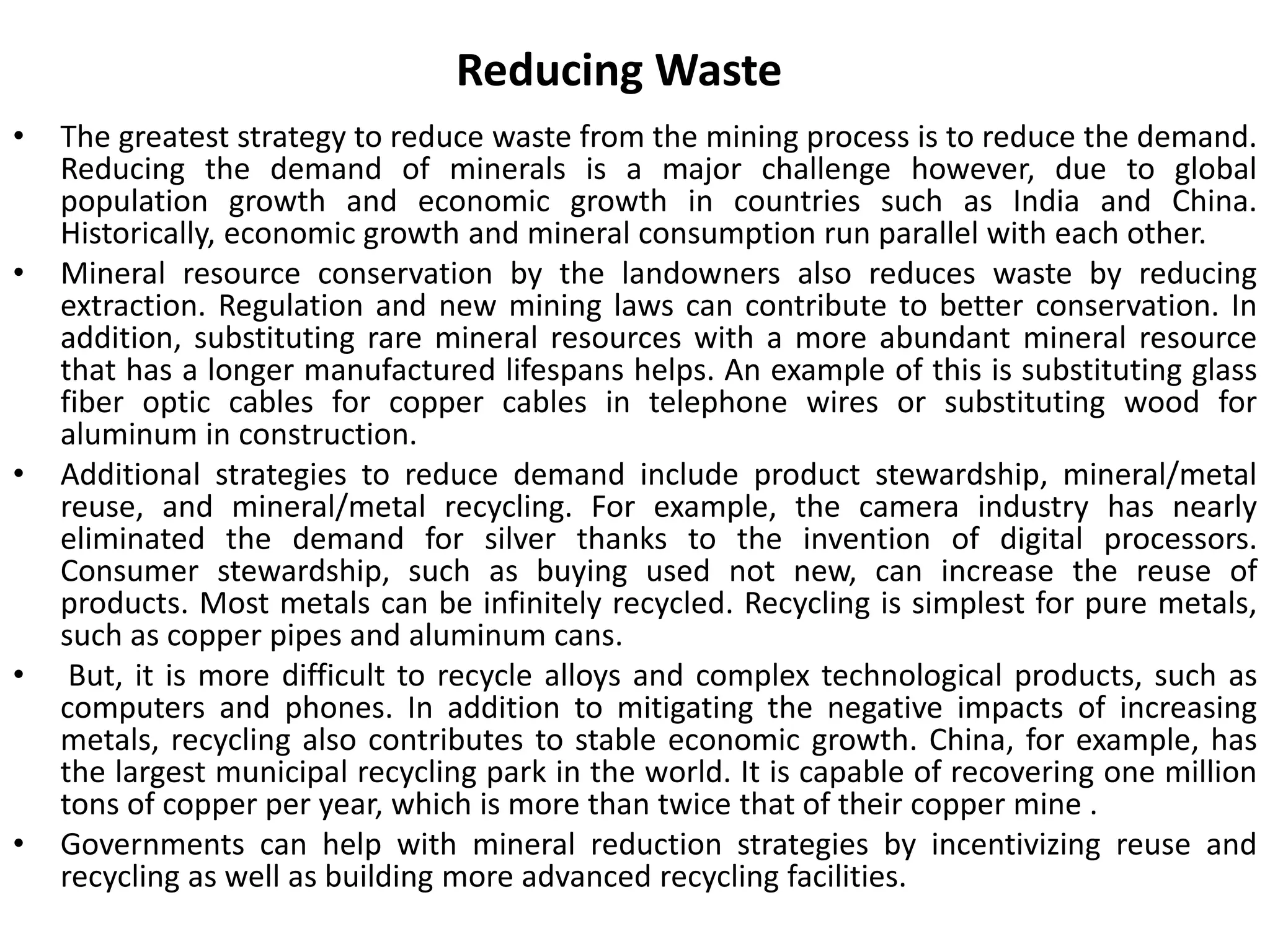 Reducing Waste
• The greatest strategy to reduce waste from the mining process is to reduce the demand.
Reducing the demand of minerals is a major challenge however, due to global
population growth and economic growth in countries such as India and China.
Historically, economic growth and mineral consumption run parallel with each other.
• Mineral resource conservation by the landowners also reduces waste by reducing
extraction. Regulation and new mining laws can contribute to better conservation. In
addition, substituting rare mineral resources with a more abundant mineral resource
that has a longer manufactured lifespans helps. An example of this is substituting glass
fiber optic cables for copper cables in telephone wires or substituting wood for
aluminum in construction.
• Additional strategies to reduce demand include product stewardship, mineral/metal
reuse, and mineral/metal recycling. For example, the camera industry has nearly
eliminated the demand for silver thanks to the invention of digital processors.
Consumer stewardship, such as buying used not new, can increase the reuse of
products. Most metals can be infinitely recycled. Recycling is simplest for pure metals,
such as copper pipes and aluminum cans.
• But, it is more difficult to recycle alloys and complex technological products, such as
computers and phones. In addition to mitigating the negative impacts of increasing
metals, recycling also contributes to stable economic growth. China, for example, has
the largest municipal recycling park in the world. It is capable of recovering one million
tons of copper per year, which is more than twice that of their copper mine .
• Governments can help with mineral reduction strategies by incentivizing reuse and
recycling as well as building more advanced recycling facilities.
 