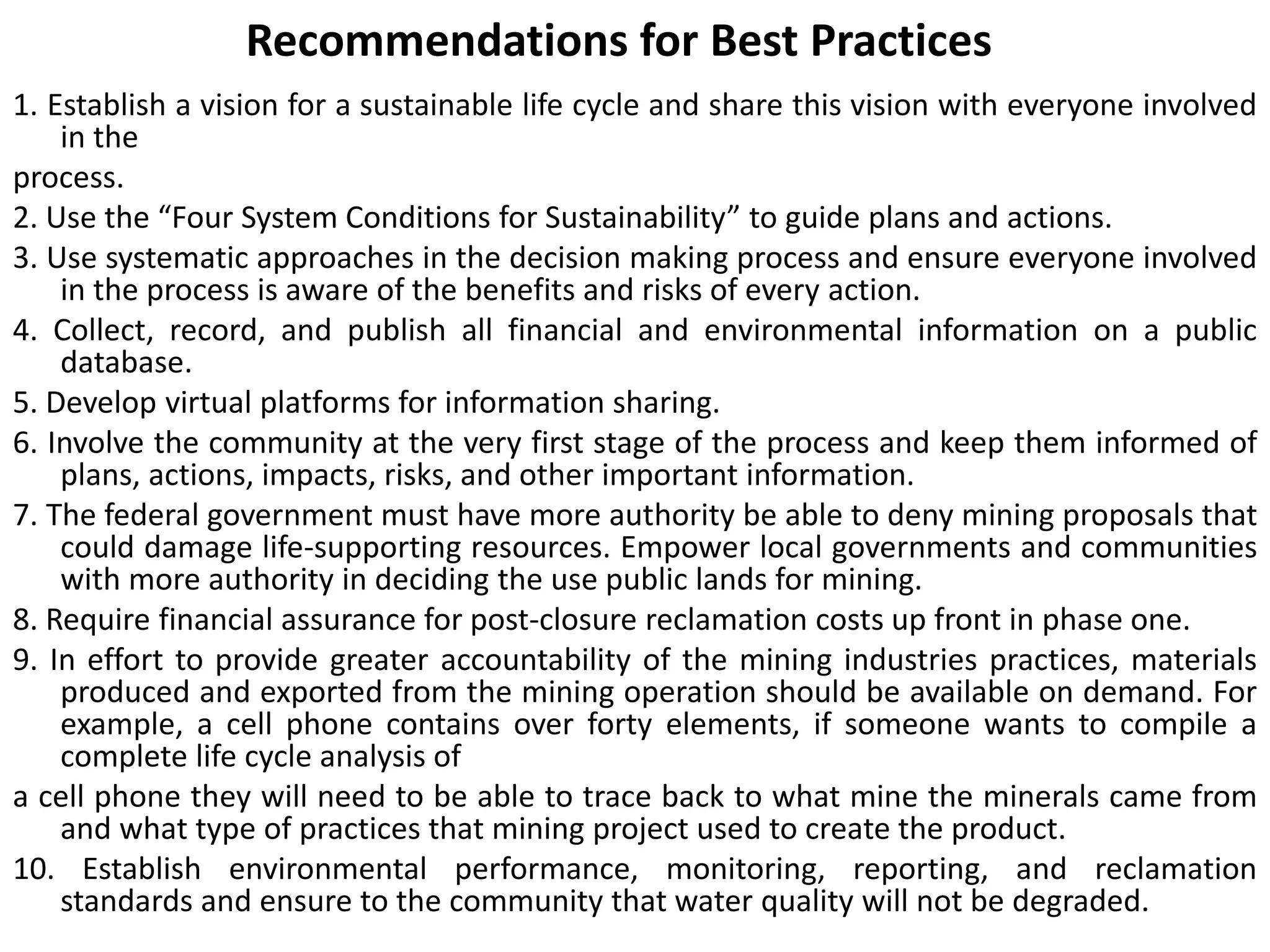 Recommendations for Best Practices
1. Establish a vision for a sustainable life cycle and share this vision with everyone involved
in the
process.
2. Use the “Four System Conditions for Sustainability” to guide plans and actions.
3. Use systematic approaches in the decision making process and ensure everyone involved
in the process is aware of the benefits and risks of every action.
4. Collect, record, and publish all financial and environmental information on a public
database.
5. Develop virtual platforms for information sharing.
6. Involve the community at the very first stage of the process and keep them informed of
plans, actions, impacts, risks, and other important information.
7. The federal government must have more authority be able to deny mining proposals that
could damage life-supporting resources. Empower local governments and communities
with more authority in deciding the use public lands for mining.
8. Require financial assurance for post-closure reclamation costs up front in phase one.
9. In effort to provide greater accountability of the mining industries practices, materials
produced and exported from the mining operation should be available on demand. For
example, a cell phone contains over forty elements, if someone wants to compile a
complete life cycle analysis of
a cell phone they will need to be able to trace back to what mine the minerals came from
and what type of practices that mining project used to create the product.
10. Establish environmental performance, monitoring, reporting, and reclamation
standards and ensure to the community that water quality will not be degraded.
 