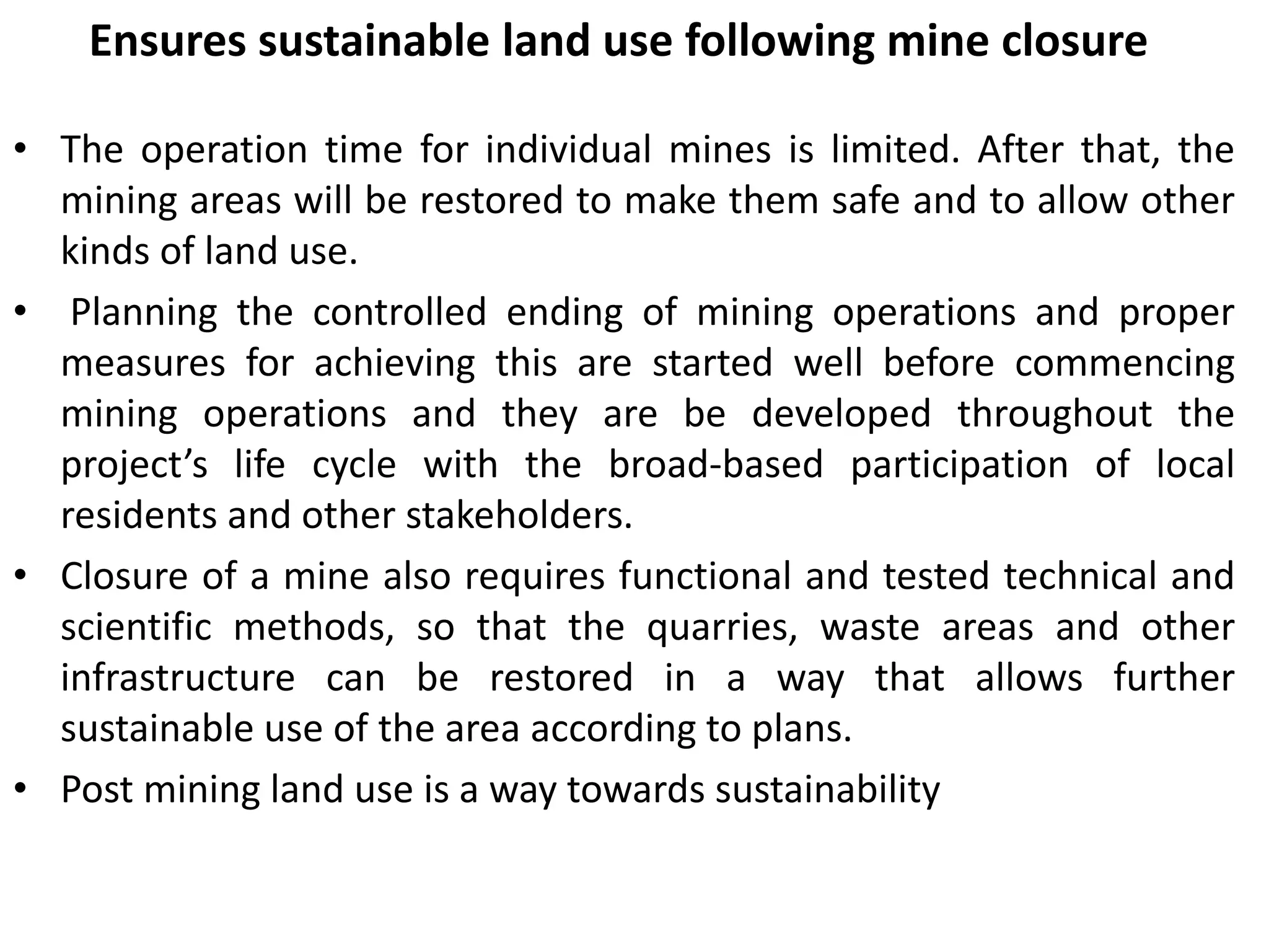 Ensures sustainable land use following mine closure
• The operation time for individual mines is limited. After that, the
mining areas will be restored to make them safe and to allow other
kinds of land use.
• Planning the controlled ending of mining operations and proper
measures for achieving this are started well before commencing
mining operations and they are be developed throughout the
project’s life cycle with the broad-based participation of local
residents and other stakeholders.
• Closure of a mine also requires functional and tested technical and
scientific methods, so that the quarries, waste areas and other
infrastructure can be restored in a way that allows further
sustainable use of the area according to plans.
• Post mining land use is a way towards sustainability
 