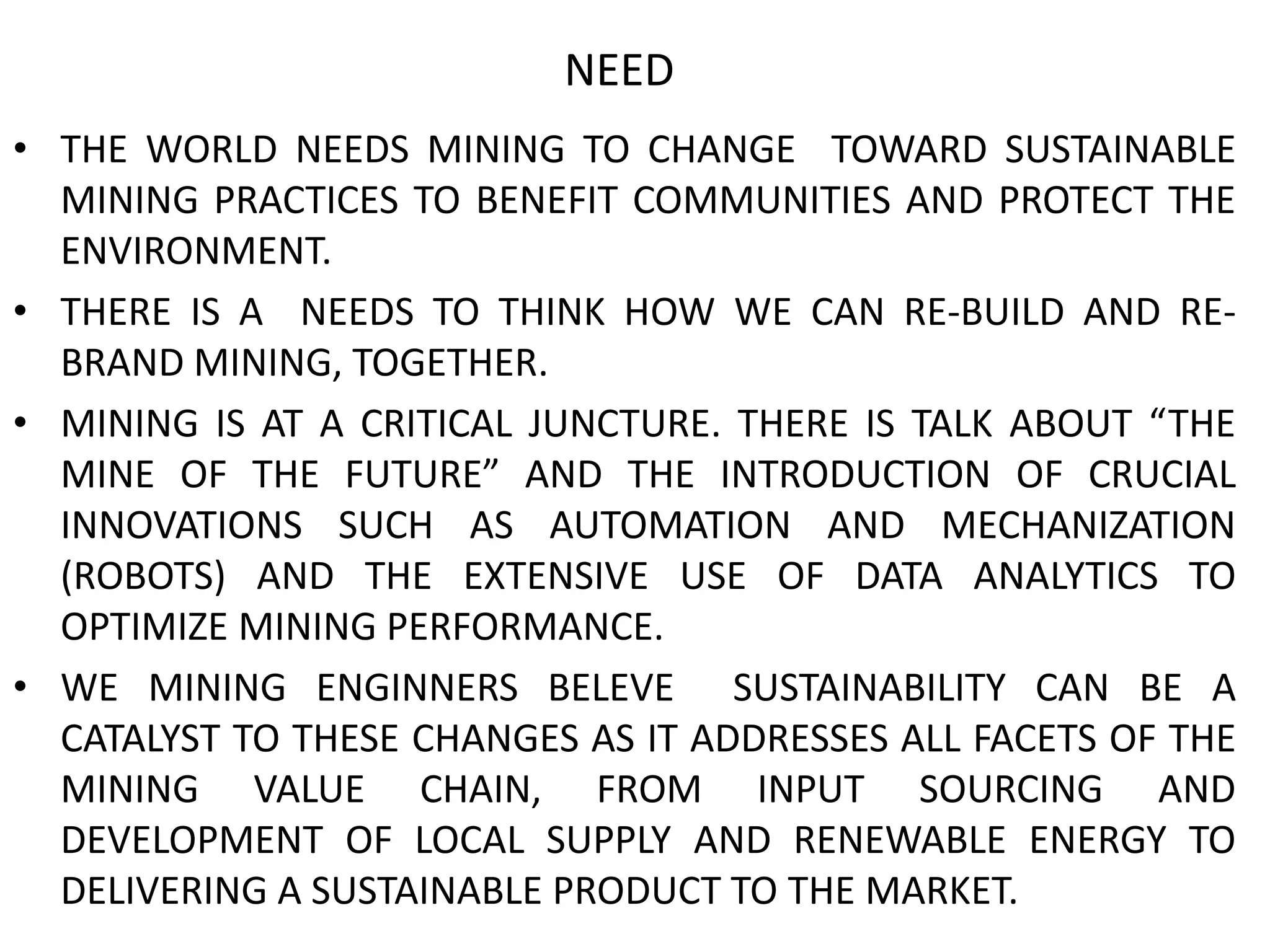 NEED
• THE WORLD NEEDS MINING TO CHANGE TOWARD SUSTAINABLE
MINING PRACTICES TO BENEFIT COMMUNITIES AND PROTECT THE
ENVIRONMENT.
• THERE IS A NEEDS TO THINK HOW WE CAN RE-BUILD AND RE-
BRAND MINING, TOGETHER.
• MINING IS AT A CRITICAL JUNCTURE. THERE IS TALK ABOUT “THE
MINE OF THE FUTURE” AND THE INTRODUCTION OF CRUCIAL
INNOVATIONS SUCH AS AUTOMATION AND MECHANIZATION
(ROBOTS) AND THE EXTENSIVE USE OF DATA ANALYTICS TO
OPTIMIZE MINING PERFORMANCE.
• WE MINING ENGINNERS BELEVE SUSTAINABILITY CAN BE A
CATALYST TO THESE CHANGES AS IT ADDRESSES ALL FACETS OF THE
MINING VALUE CHAIN, FROM INPUT SOURCING AND
DEVELOPMENT OF LOCAL SUPPLY AND RENEWABLE ENERGY TO
DELIVERING A SUSTAINABLE PRODUCT TO THE MARKET.
 