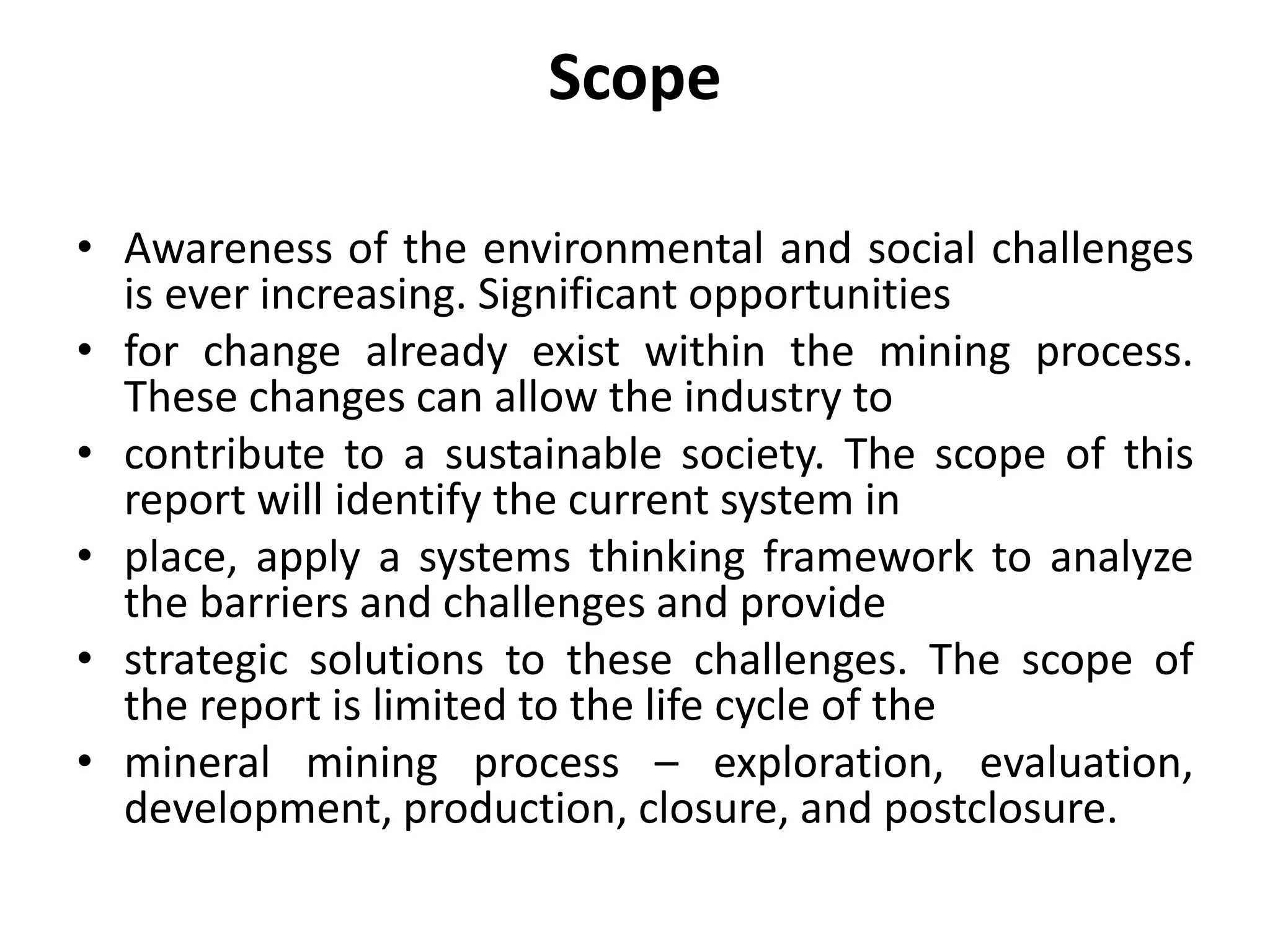 Scope
• Awareness of the environmental and social challenges
is ever increasing. Significant opportunities
• for change already exist within the mining process.
These changes can allow the industry to
• contribute to a sustainable society. The scope of this
report will identify the current system in
• place, apply a systems thinking framework to analyze
the barriers and challenges and provide
• strategic solutions to these challenges. The scope of
the report is limited to the life cycle of the
• mineral mining process – exploration, evaluation,
development, production, closure, and postclosure.
 