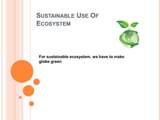 SUSTAINABLE USE OF
ECOSYSTEM
For sustainable ecosystem, we have to make
globe green
 