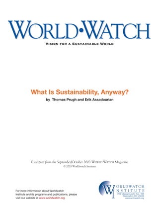 WORLD•WATCHWORLD•WATCH
O R L D WAT C H
N S T I T U T E
WIW1776 Massachusetts Ave., NW
Washington, DC 20036
www.worldwatch.org
What Is Sustainability, Anyway?
by Thomas Prugh and Erik Assadourian
Vision for a Sustainable World
For more information about Worldwatch
Institute and its programs and publications, please
visit our website at www.worldwatch.org
Excerpted from the September/October 2003 WORLD WATCH Magazine
© 2003 Worldwatch Institute
 