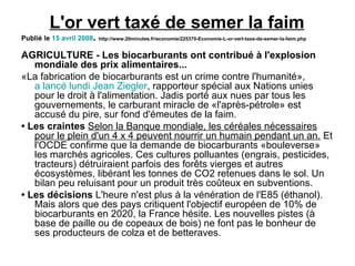 L'or vert taxé de semer la faim Publié le 15 avril 2008 . http://www.20minutes.fr/economie/225370-Economie-L-or-vert-taxe-de-semer-la-faim.php AGRICULTURE - Les biocarburants ont contribué à l'explosion mondiale des prix alimentaires... «La fabrication de biocarburants est un crime contre l'humanité», a lancé lundi Jean Ziegler , rapporteur spécial aux Nations unies pour le droit à l'alimentation. Jadis porté aux nues par tous les gouvernements, le carburant miracle de «l'après-pétrole» est accusé du pire, sur fond d'émeutes de la faim. • Les craintes Selon la Banque mondiale, les céréales nécessaires pour le plein d'un 4 x 4 peuvent nourrir un humain pendant un an. Et l'OCDE confirme que la demande de biocarburants «bouleverse» les marchés agricoles. Ces cultures polluantes (engrais, pesticides, tracteurs) détruiraient parfois des forêts vierges et autres écosystèmes, libérant les tonnes de CO2 retenues dans le sol. Un bilan peu reluisant pour un produit très coûteux en subventions. • Les décisions L'heure n'est plus à la vénération de l'E85 (éthanol). Mais alors que des pays critiquent l'objectif européen de 10% de biocarburants en 2020, la France hésite. Les nouvelles pistes (à base de paille ou de copeaux de bois) ne font pas le bonheur de ses producteurs de colza et de betteraves. 
