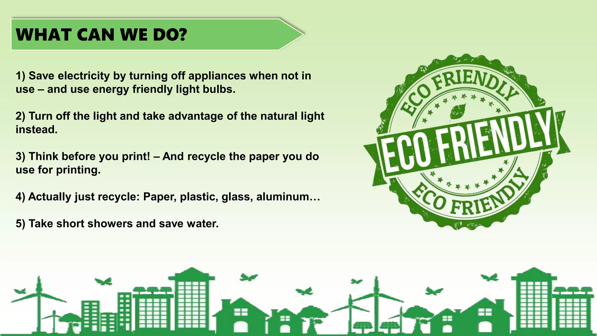 WHAT CAN WE DO?
1) Save electricity by turning off appliances when not in
use – and use energy friendly light bulbs.
2) Turn off the light and take advantage of the natural light
instead.
3) Think before you print! – And recycle the paper you do
use for printing.
4) Actually just recycle: Paper, plastic, glass, aluminum…
5) Take short showers and save water.
 