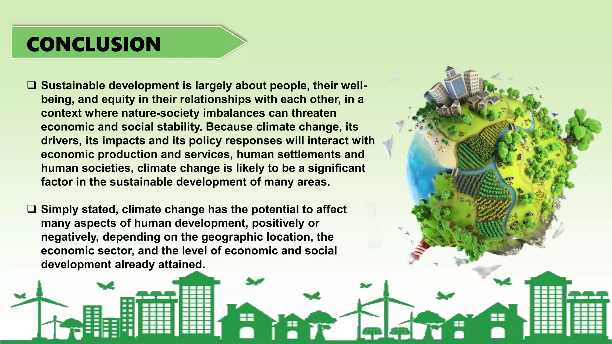  Sustainable development is largely about people, their well-
being, and equity in their relationships with each other, in a
context where nature-society imbalances can threaten
economic and social stability. Because climate change, its
drivers, its impacts and its policy responses will interact with
economic production and services, human settlements and
human societies, climate change is likely to be a significant
factor in the sustainable development of many areas.
 Simply stated, climate change has the potential to affect
many aspects of human development, positively or
negatively, depending on the geographic location, the
economic sector, and the level of economic and social
development already attained.
CONCLUSION
 