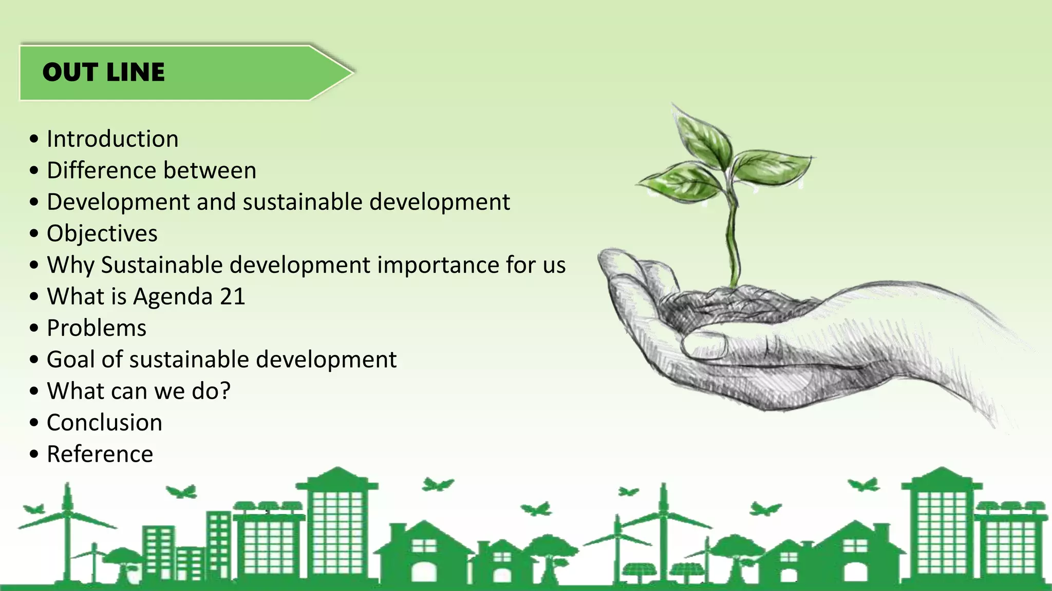 OUT LINE
• Introduction
• Difference between
• Development and sustainable development
• Objectives
• Why Sustainable development importance for us
• What is Agenda 21
• Problems
• Goal of sustainable development
• What can we do?
• Conclusion
• Reference
 