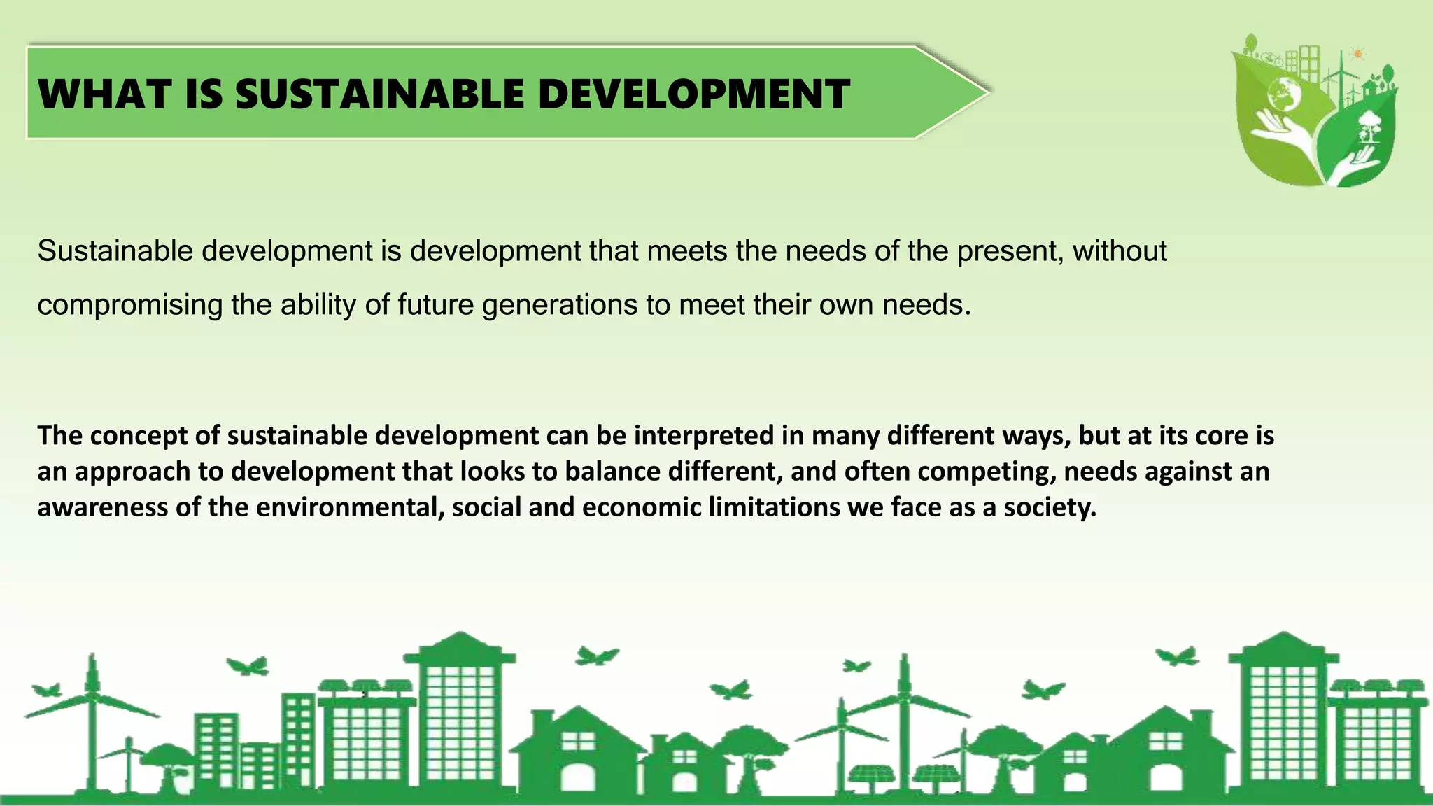 WHAT IS SUSTAINABLE DEVELOPMENT
Sustainable development is development that meets the needs of the present, without
compromising the ability of future generations to meet their own needs.
The concept of sustainable development can be interpreted in many different ways, but at its core is
an approach to development that looks to balance different, and often competing, needs against an
awareness of the environmental, social and economic limitations we face as a society.
 