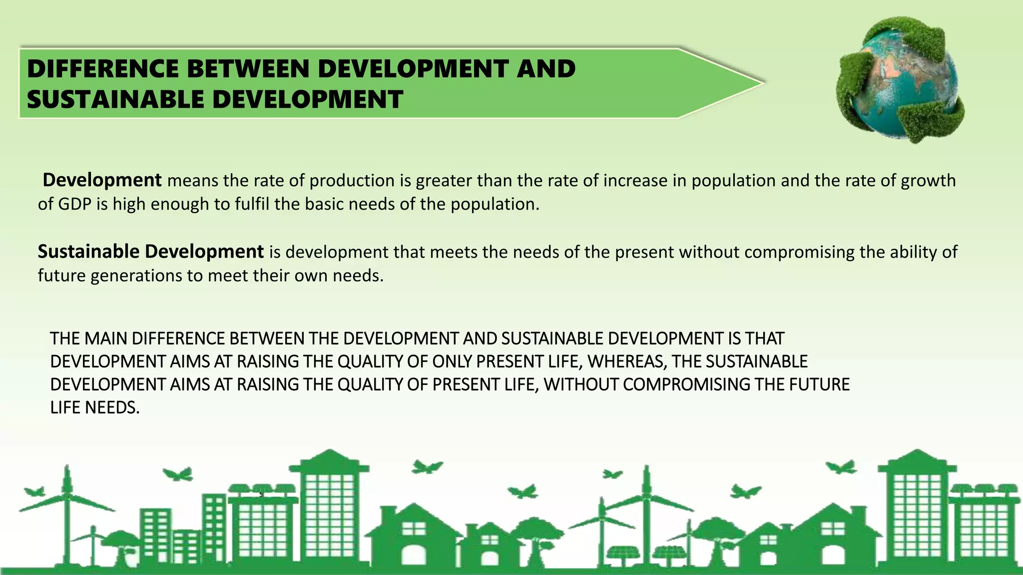 DIFFERENCE BETWEEN DEVELOPMENT AND
SUSTAINABLE DEVELOPMENT
THE MAIN DIFFERENCE BETWEEN THE DEVELOPMENT AND SUSTAINABLE DEVELOPMENT IS THAT
DEVELOPMENT AIMS AT RAISING THE QUALITY OF ONLY PRESENT LIFE, WHEREAS, THE SUSTAINABLE
DEVELOPMENT AIMS AT RAISING THE QUALITY OF PRESENT LIFE, WITHOUT COMPROMISING THE FUTURE
LIFE NEEDS.
Development means the rate of production is greater than the rate of increase in population and the rate of growth
of GDP is high enough to fulfil the basic needs of the population.
Sustainable Development is development that meets the needs of the present without compromising the ability of
future generations to meet their own needs.
 