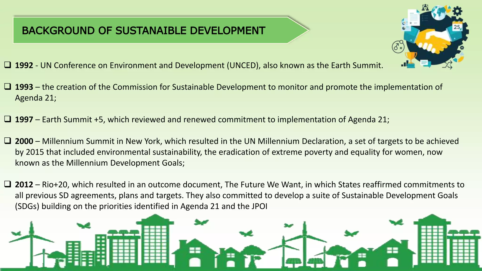  1992 - UN Conference on Environment and Development (UNCED), also known as the Earth Summit.
 1993 – the creation of the Commission for Sustainable Development to monitor and promote the implementation of
Agenda 21;
 1997 – Earth Summit +5, which reviewed and renewed commitment to implementation of Agenda 21;
 2000 – Millennium Summit in New York, which resulted in the UN Millennium Declaration, a set of targets to be achieved
by 2015 that included environmental sustainability, the eradication of extreme poverty and equality for women, now
known as the Millennium Development Goals;
 2012 – Rio+20, which resulted in an outcome document, The Future We Want, in which States reaffirmed commitments to
all previous SD agreements, plans and targets. They also committed to develop a suite of Sustainable Development Goals
(SDGs) building on the priorities identified in Agenda 21 and the JPOI
 