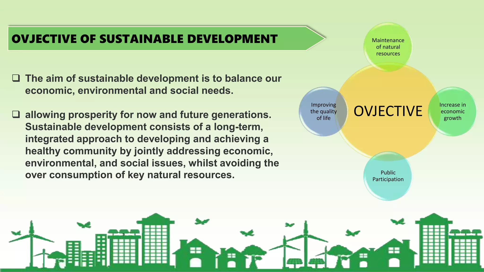 OVJECTIVE OF SUSTAINABLE DEVELOPMENT
OVJECTIVE
Maintenance
of natural
resources
Increase in
economic
growth
Public
Participation
Improving
the quality
of life
 The aim of sustainable development is to balance our
economic, environmental and social needs.
 allowing prosperity for now and future generations.
Sustainable development consists of a long-term,
integrated approach to developing and achieving a
healthy community by jointly addressing economic,
environmental, and social issues, whilst avoiding the
over consumption of key natural resources.
 