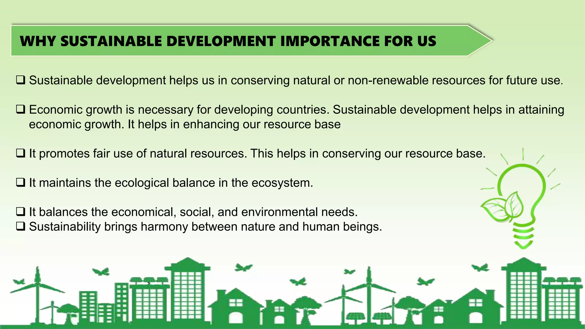 WHY SUSTAINABLE DEVELOPMENT IMPORTANCE FOR US
 Sustainable development helps us in conserving natural or non-renewable resources for future use.
 Economic growth is necessary for developing countries. Sustainable development helps in attaining
economic growth. It helps in enhancing our resource base
 It promotes fair use of natural resources. This helps in conserving our resource base.
 It maintains the ecological balance in the ecosystem.
 It balances the economical, social, and environmental needs.
 Sustainability brings harmony between nature and human beings.
 
