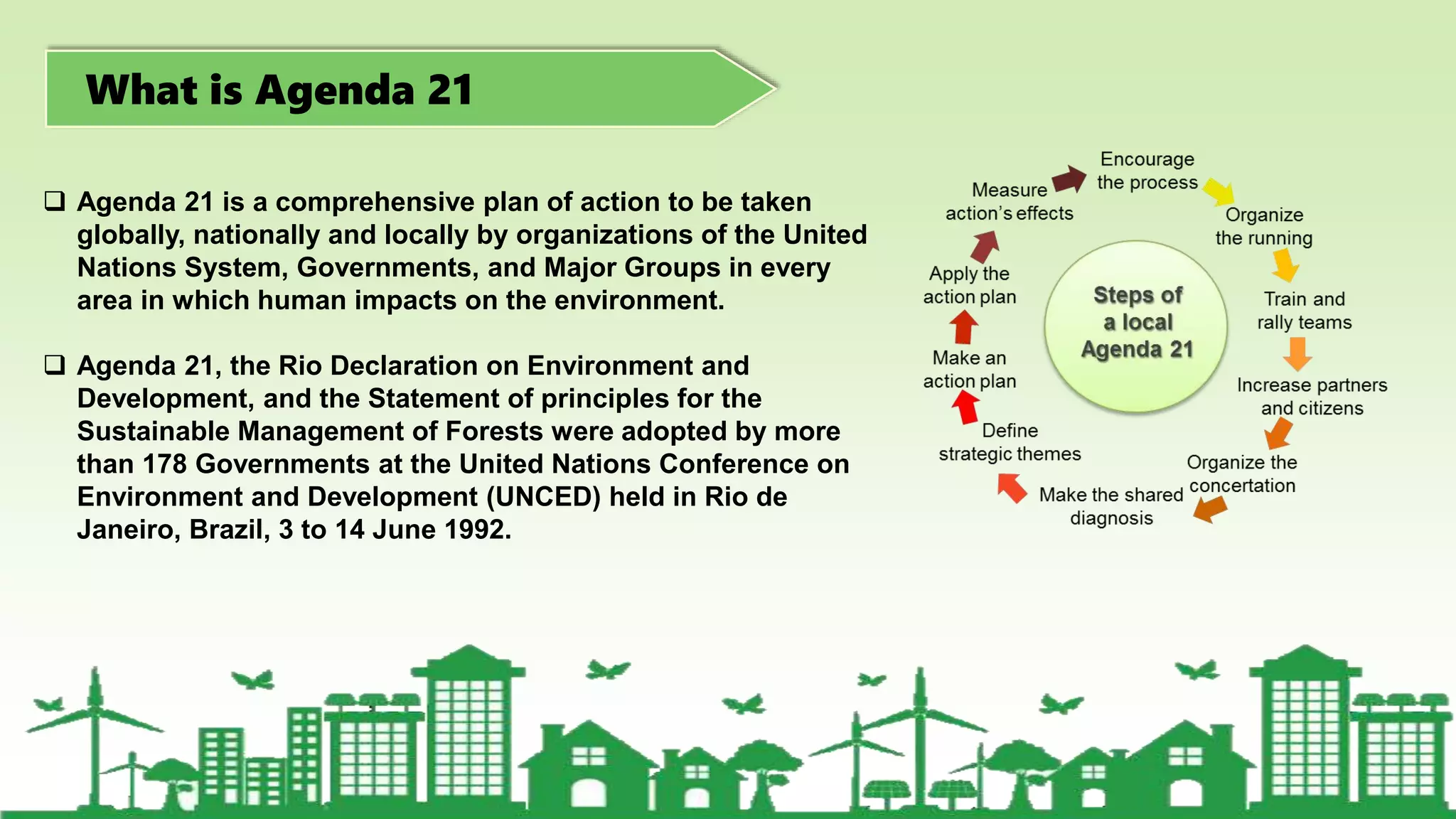 What is Agenda 21
 Agenda 21 is a comprehensive plan of action to be taken
globally, nationally and locally by organizations of the United
Nations System, Governments, and Major Groups in every
area in which human impacts on the environment.
 Agenda 21, the Rio Declaration on Environment and
Development, and the Statement of principles for the
Sustainable Management of Forests were adopted by more
than 178 Governments at the United Nations Conference on
Environment and Development (UNCED) held in Rio de
Janeiro, Brazil, 3 to 14 June 1992.
 
