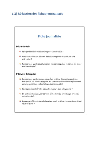 1.2) Rédaction des fiches journalistes

Fiche journaliste
Micro-trottoir
Que pensez-vous du covoiturage ? L’utilisez-vous ?
Connaissez-vous un système de covoiturage mis en place par une
entreprise ?
Pensez-vous que le covoiturage en entreprises puisse resserrer les liens
entre employés ?

Interview Entreprise
Pensez-vous que la mise en place d’un système de covoiturage interentreprises sur Sophia-Antipolis, est une solution durable aux problèmes
actuels : pollution, embouteillage, économie, etc ?
Quels pourraient être les obstacles majeurs à un tel système ?
En tant que manager, seriez-vous prêt à faire du covoiturage avec vos
subordonnés ?
Concernant l’économie collaborative, quels systèmes innovants mettriezvous en place ?

 