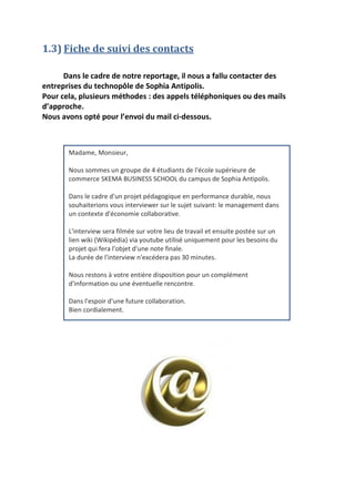 1.3) Fiche de suivi des contacts
Dans le cadre de notre reportage, il nous a fallu contacter des
entreprises du technopôle de Sophia Antipolis.
Pour cela, plusieurs méthodes : des appels téléphoniques ou des mails
d’approche.
Nous avons opté pour l’envoi du mail ci-dessous.

Madame, Monsieur,
Nous sommes un groupe de 4 étudiants de l'école supérieure de
commerce SKEMA BUSINESS SCHOOL du campus de Sophia Antipolis.
Dans le cadre d'un projet pédagogique en performance durable, nous
souhaiterions vous interviewer sur le sujet suivant: le management dans
un contexte d'économie collaborative.
L'interview sera filmée sur votre lieu de travail et ensuite postée sur un
lien wiki (Wikipédia) via youtube utilisé uniquement pour les besoins du
projet qui fera l'objet d'une note finale.
La durée de l'interview n'excédera pas 30 minutes.
Nous restons à votre entière disposition pour un complément
d'information ou une éventuelle rencontre.
Dans l'espoir d'une future collaboration.
Bien cordialement.

 
