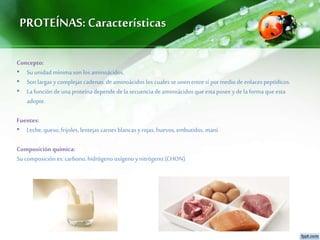 PROTEÍNAS: Características
Concepto:
• Su unidad mínimason los aminoácidos.
• Son largas ycomplejas cadenas de aminoácidos los cualesse unenentre sí por medio deenlaces peptídicos.
• La funciónde una proteína depende de la secuencia deaminoácidos que esta posee yde la forma que esta
adopte.
Fuentes:
• Leche, queso, frijoles, lentejas carnes blancas yrojas, huevos, embutidos, maní.
Composición química:
Su composición es: carbono, hidrógeno oxígeno ynitrógeno.(CHON)
 