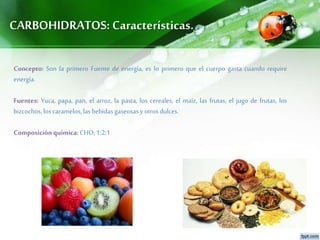 CARBOHIDRATOS: Características.
Concepto: Son la primero Fuente de energía, es lo primero que el cuerpo gasta cuando require
energía.
Fuentes: Yuca, papa, pan, el arroz, la pasta, los cereales, el maíz, las frutas, el jugo de frutas, los
bizcochos,loscaramelos,las bebidasgaseosasyotrosdulces.
Composiciónquímica:CHO,1:2:1
 