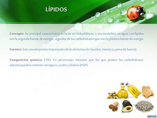 LÍPIDOS
Concepto: Su principal característica, es la de ser hidrofóbicos, o sea insolubles en agua. Los lípidos
sonla segundafuentedeenergía,seguidos deloscarbohidratosquesonla primerafuentedeenergía
Fuentes: Sonconstituyentesimportantesdela alimentación(aceites,manteca,yemadehuevo).
Composición química: CHO. En porcentajes menores que los que poseen los carbohidratos,
ademáspuedencontenernitrógeno,azufrey fósforo(NSP).
 