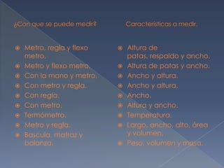 ¿Con que se puede medir?                 Características a medir.Metro, regla y flexo metro.Metro y flexo metro.Con la mano y metro.Con metro y regla.Con regla.Con metro.Termómetro.Metro y regla.Bascula, matraz y balanza.Altura de patas, respaldo y ancho.Altura de patas y ancho.Ancho y altura.Ancho y altura.Ancho.Altura y ancho.Temperatura.Largo, ancho, alto, área y volumen.Peso, volumen y masa.