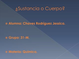      ¿Sustancia o Cuerpo? Alumna: Chaves Rodríguez Jessica. Grupo: 31-M. Materia: Química.  