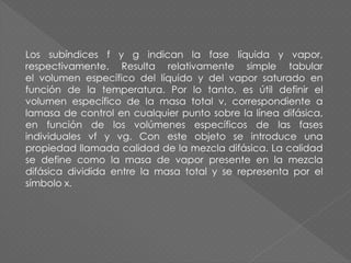 Los subíndices f y g indican la fase líquida y vapor,
respectivamente. Resulta relativamente simple tabular
el volumen específico del líquido y del vapor saturado en
función de la temperatura. Por lo tanto, es útil definir el
volumen específico de la masa total v, correspondiente a
lamasa de control en cualquier punto sobre la línea difásica,
en función de los volúmenes específicos de las fases
individuales vf y vg. Con este objeto se introduce una
propiedad llamada calidad de la mezcla difásica. La calidad
se define como la masa de vapor presente en la mezcla
difásica dividida entre la masa total y se representa por el
símbolo x.
 