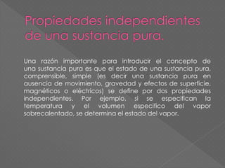 Una razón importante para introducir el concepto de
una sustancia pura es que el estado de una sustancia pura,
comprensible, simple (es decir una sustancia pura en
ausencia de movimiento, gravedad y efectos de superficie,
magnéticos o eléctricos) se define por dos propiedades
independientes. Por ejemplo, si se especifican la
temperatura y el volumen especifico del vapor
sobrecalentado, se determina el estado del vapor.
 