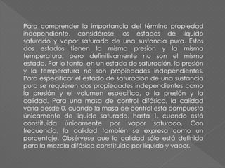Para comprender la importancia del término propiedad
independiente, considérese los estados de líquido
saturado y vapor saturado de una sustancia pura. Estos
dos estados tienen la misma presión y la misma
temperatura, pero definitivamente no son el mismo
estado. Por lo tanto, en un estado de saturación, la presión
y la temperatura no son propiedades independientes.
Para especificar el estado de saturación de una sustancia
pura se requieren dos propiedades independientes como
la presión y el volumen específico, o la presión y la
calidad. Para una masa de control difásica, la calidad
varía desde 0, cuando la masa de control está compuesta
únicamente de líquido saturado, hasta 1, cuando está
constituida únicamente por vapor saturado. Con
frecuencia, la calidad también se expresa como un
porcentaje. Obsérvese que la calidad sólo está definida
para la mezcla difásica constituida por líquido y vapor.
 